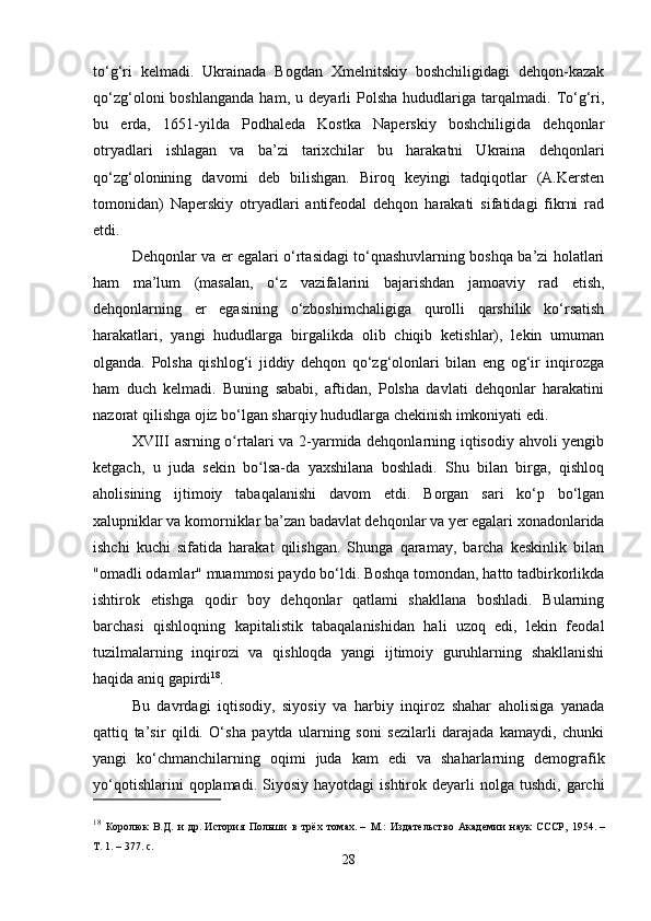 to‘g‘ri   kelmadi.   Ukrainada   Bogdan   Xmelnitskiy   boshchiligidagi   dehqon-kazak
qo‘zg‘oloni   boshlanganda   ham,  u   deyarli   Polsha   hududlariga  tarqalmadi.   To‘g‘ri,
bu   erda,   1651-yilda   Podhaleda   Kostka   Naperskiy   boshchiligida   dehqonlar
otryadlari   ishlagan   va   ba’zi   tarixchilar   bu   harakatni   Ukraina   dehqonlari
qo‘zg‘olonining   davomi   deb   bilishgan.   Biroq   keyingi   tadqiqotlar   (A.Kersten
tomonidan)   Naperskiy   otryadlari   antifeodal   dehqon   harakati   sifatidagi   fikrni   rad
etdi.
Dehqonlar va er egalari o‘rtasidagi to‘qnashuvlarning boshqa ba’zi holatlari
ham   ma’lum   (masalan,   o‘z   vazifalarini   bajarishdan   jamoaviy   rad   etish,
dehqonlarning   er   egasining   o‘zboshimchaligiga   qurolli   qarshilik   ko‘rsatish
harakatlari,   yangi   hududlarga   birgalikda   olib   chiqib   ketishlar),   lekin   umuman
olganda.   Polsha   qishlog‘i   jiddiy   dehqon   qo‘zg‘olonlari   bilan   eng   og‘ir   inqirozga
ham   duch   kelmadi.   Buning   sababi,   aftidan,   Polsha   davlati   dehqonlar   harakatini
nazorat qilishga ojiz bo‘lgan sharqiy hududlarga chekinish imkoniyati edi.
XVIII   asrning o rtalari va 2-yarmida dehqonlarning iqtisodiy ahvoli yengibʻ
ketgach,   u   juda   sekin   bo lsa-da   yaxshilana   boshladi.   Shu   bilan   birga,   qishloq	
ʻ
aholisining   ijtimoiy   tabaqalanishi   davom   etdi.   Borgan   sari   ko‘p   bo‘lgan
xalupniklar va komorniklar ba’zan badavlat dehqonlar va yer egalari xonadonlarida
ishchi   kuchi   sifatida   harakat   qilishgan.   Shunga   qaramay,   barcha   keskinlik   bilan
"omadli odamlar" muammosi paydo bo‘ldi. Boshqa tomondan, hatto tadbirkorlikda
ishtirok   etishga   qodir   boy   dehqonlar   qatlami   shakllana   boshladi.   Bularning
barchasi   qishloqning   kapitalistik   tabaqalanishidan   hali   uzoq   edi,   lekin   feodal
tuzilmalarning   inqirozi   va   qishloqda   yangi   ijtimoiy   guruhlarning   shakllanishi
haqida aniq gapirdi 18
.
Bu   davrdagi   iqtisodiy,   siyosiy   va   harbiy   inqiroz   shahar   aholisiga   yanada
qattiq   ta’sir   qildi.   O‘sha   paytda   ularning   soni   sezilarli   darajada   kamaydi,   chunki
yangi   ko‘chmanchilarning   oqimi   juda   kam   edi   va   shaharlarning   demografik
yo‘qotishlarini  qoplamadi.  Siyosiy  hayotdagi   ishtirok  deyarli  nolga  tushdi,   garchi
18
  Королюк   В.Д.   и   др.   История   Польши   в   трёх   томах .   –   М.:   Издательство   Академии   наук   СССР,   1954.   –
Т.   1.   – 377.   с.
28 