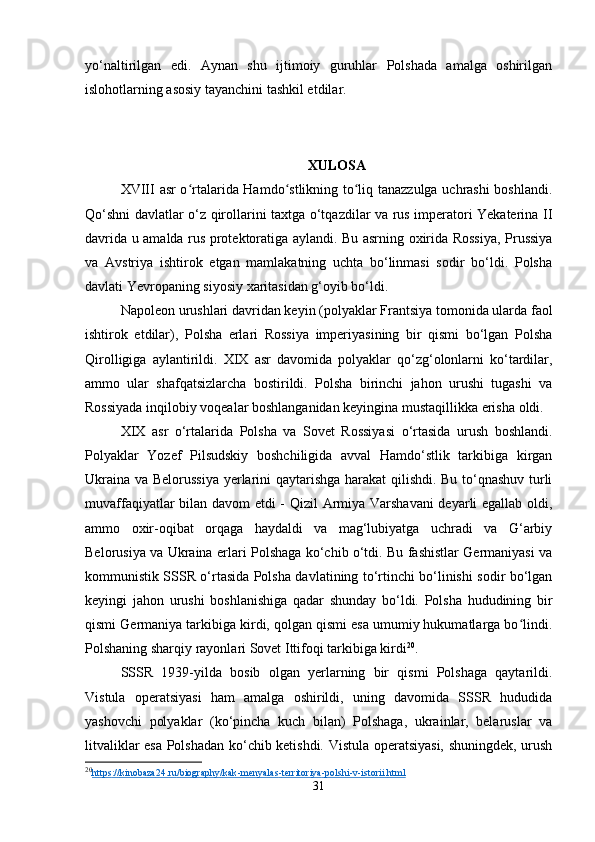 yo‘naltirilgan   edi.   Aynan   shu   ijtimoiy   guruhlar   Polshada   amalga   oshirilgan
islohotlarning asosiy tayanchini tashkil etdilar.
XULOSA
XVIII   asr o rtalarida Hamdo stlikning to liq tanazzulga uchrashi boshlandi.ʻ ʻ ʻ
Qo‘shni davlatlar o‘z qirollarini taxtga o‘tqazdilar va rus imperatori Yekaterina II
davrida u amalda rus protektoratiga aylandi. Bu asrning oxirida Rossiya, Prussiya
va   Avstriya   ishtirok   etgan   mamlakatning   uchta   bo‘linmasi   sodir   bo‘ldi.   Polsha
davlati Yevropaning siyosiy xaritasidan g‘oyib bo‘ldi.
Napoleon urushlari davridan keyin (polyaklar Frantsiya tomonida ularda faol
ishtirok   etdilar),   Polsha   erlari   Rossiya   imperiyasining   bir   qismi   bo‘lgan   Polsha
Qirolligiga   aylantirildi.   XIX   asr   davomida   polyaklar   qo‘zg‘olonlarni   ko‘tardilar,
ammo   ular   shafqatsizlarcha   bostirildi.   Polsha   birinchi   jahon   urushi   tugashi   va
Rossiyada inqilobiy voqealar boshlanganidan keyingina mustaqillikka erisha oldi.
XIX   asr   o‘rtalarida   Polsha   va   Sovet   Rossiyasi   o‘rtasida   urush   boshlandi.
Polyaklar   Yozef   Pilsudskiy   boshchiligida   avval   Hamdo‘stlik   tarkibiga   kirgan
Ukraina va Belorussiya yerlarini qaytarishga harakat qilishdi. Bu to‘qnashuv turli
muvaffaqiyatlar bilan davom etdi - Qizil Armiya Varshavani deyarli egallab oldi,
ammo   oxir-oqibat   orqaga   haydaldi   va   mag‘lubiyatga   uchradi   va   G‘arbiy
Belorusiya va Ukraina erlari Polshaga ko‘chib o‘tdi. Bu fashistlar Germaniyasi va
kommunistik SSSR o‘rtasida Polsha davlatining to‘rtinchi bo‘linishi sodir bo‘lgan
keyingi   jahon   urushi   boshlanishiga   qadar   shunday   bo‘ldi.   Polsha   hududining   bir
qismi Germaniya tarkibiga kirdi, qolgan qismi esa umumiy hukumatlarga bo lindi.	
ʻ
Polshaning sharqiy rayonlari Sovet Ittifoqi tarkibiga kirdi 20
.
SSSR   1939-yilda   bosib   olgan   yerlarning   bir   qismi   Polshaga   qaytarildi.
Vistula   operatsiyasi   ham   amalga   oshirildi,   uning   davomida   SSSR   hududida
yashovchi   polyaklar   (ko‘pincha   kuch   bilan)   Polshaga,   ukrainlar,   belaruslar   va
litvaliklar esa Polshadan ko‘chib ketishdi. Vistula operatsiyasi, shuningdek, urush
20
https    ://    kinobaza    24.    ru    /   biography    /   kak    -   menyalas    -   territoriya    -   polshi    -   v   -   istorii    .   html   
31 