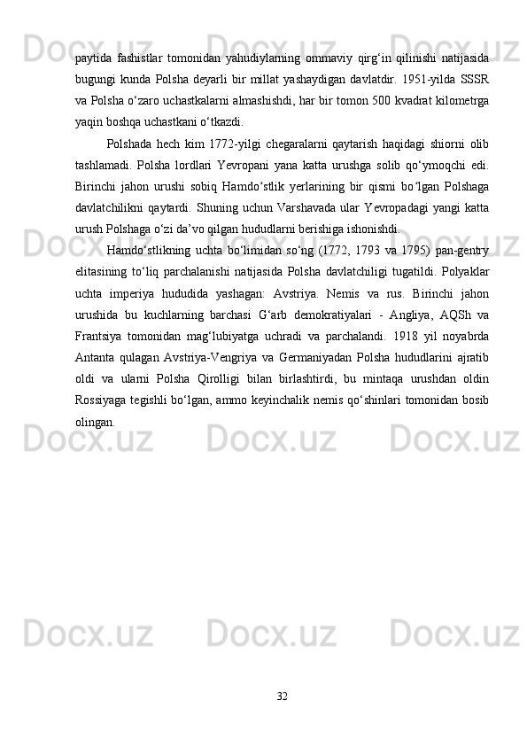 paytida   fashistlar   tomonidan   yahudiylarning   ommaviy   qirg‘in   qilinishi   natijasida
bugungi   kunda   Polsha   deyarli   bir   millat   yashaydigan   davlatdir.   1951-yilda   SSSR
va Polsha o‘zaro uchastkalarni almashishdi, har bir tomon 500 kvadrat kilometrga
yaqin boshqa uchastkani o‘tkazdi.
Polshada   hech   kim   1772-yilgi   chegaralarni   qaytarish   haqidagi   shiorni   olib
tashlamadi.   Polsha   lordlari   Yevropani   yana   katta   urushga   solib   qo‘ymoqchi   edi.
Birinchi   jahon   urushi   sobiq   Hamdo stlik   yerlarining   bir   qismi   bo lgan   Polshagaʻ ʻ
davlatchilikni   qaytardi.   Shuning   uchun   Varshavada   ular   Yevropadagi   yangi   katta
urush Polshaga o‘zi da’vo qilgan hududlarni berishiga ishonishdi.
Hamdo‘stlikning   uchta   bo‘limidan   so‘ng   (1772,   1793   va   1795)   pan-gentry
elitasining   to‘liq   parchalanishi   natijasida   Polsha   davlatchiligi   tugatildi.   Polyaklar
uchta   imperiya   hududida   yashagan:   Avstriya.   Nemis   va   rus.   Birinchi   jahon
urushida   bu   kuchlarning   barchasi   G‘arb   demokratiyalari   -   Angliya,   AQSh   va
Frantsiya   tomonidan   mag‘lubiyatga   uchradi   va   parchalandi.   1918   yil   noyabrda
Antanta   qulagan   Avstriya-Vengriya   va   Germaniyadan   Polsha   hududlarini   ajratib
oldi   va   ularni   Polsha   Qirolligi   bilan   birlashtirdi,   bu   mintaqa   urushdan   oldin
Rossiyaga tegishli bo‘lgan, ammo keyinchalik nemis qo‘shinlari tomonidan bosib
olingan.
32 