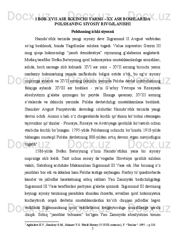 I BOB.  XVII   ASR IKKINCHI YARMI  –  XX   ASR BOSHLARIDA
POLSHANING SIYOSIY RIVOJLANISHI
Polshaning ichki siyosati
Hamdo‘stlik   tarixida   yangi   siyosiy   davr   Sigismund   II   Avgust   vafotidan
so‘ng   boshlandi,   bunda   Yagellonlar   sulolasi   tugadi.   Valua   imperatori   Genrix   III
ning   qisqa   hukmronligi   “janob   demokratiya”   rejimining   g‘alabasini   anglatardi.
Mutlaq tarafdor Stefan Batoryning qirol hokimiyatini mustahkamlashga urinishlari,
aslida,   hech   narsaga   olib   kelmadi.   XVI   asr   oxiri   –   XVII   asrning   birinchi   yarmi
markaziy   hukumatning   yanada   zaiflashishi   belgisi   ostida   o‘tdi,   bu   og‘ir   siyosiy
inqirozga aylandi  va XVII asrning ikkinchi yarmida Polsha davlat  institutlarining
falajiga   aylandi.   XVIII   asr   boshlari   -   ya’ni   G‘arbiy   Yevropa   va   Rossiyada
absolyutizm   g‘alaba   qozongan   bir   paytda.   Shunga   qaramay,   XVIII   asrning
o‘rtalarida   va   ikkinchi   yarmida.   Polsha   davlatchiligi   mustahkamlana   boshladi.
Stanislav   Avgust   Ponyatovski   davridagi   islohotlar   Hamdo‘stlik   tarixida   yangi
davrni ochdi. Ammo u hali o‘z chegaralarida kuchli qo‘shnini ko‘rishni istamagan
tajovuzkor qo‘shnilar - Prussiya, Rossiya va Avstriyaga qarshilik ko‘rsatish uchun
etarlicha   kuchli   bo‘lmagan.   1795-yilda   Polshaning   uchinchi   bo‘linishi   1918-yilda
tiklangan  mustaqil  Polsha   davlatining  800-yildan  ortiq  davom   etgan  mavjudligini
tugatdi 2
.
1586-yilda   Stefan   Batoryning   o‘limi   Hamdo‘stlikni   yana   bir   siyosiy
inqirozga   olib   keldi.   Taxt   uchun   asosiy   da ’ vogarlar   Shvetsiya   qirollik   sulolasi
vakili,  Gabsburg  archduke  Maksimilian  Sigismund  III   Vasa   edi.  Har   birining  o‘z
janoblari bor edi va ikkalasi ham Polsha taxtiga saylangan. Harbiy to‘qnashuvlarda
kansler   va   jallodlar   harakatining   sobiq   rahbari   Yan   Zamoyski   boshchiligidagi
Sigismund III Vasa tarafdorlari partiyasi g‘alaba qozondi. Sigismund III davrining
keyingi siyosiy tarixining paradoksi shundan iboratki, avvallari qirol hokimiyatini
kuchaytirish   orqali   davlatni   mustahkamlashni   ko‘rib   chiqqan   jallodlar   lageri
endilikda   Sigismundning   qirol   vakolatlarini   kengaytirishga   urinishlariga   qarshi
chiqdi.   Sobiq   “janoblar   tribunasi”   bo‘lgan   Yan   Zamoyski   absolyutizm   tomon
2
 Agibalova E.V., Donskoy G.M., Salimov T.O. World History (V-XVII centuries), T. "Teacher".  1995. –  p .233.
5 