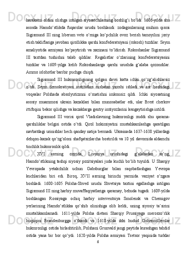 harakatni oldini olishga intilgan siyosatchilarning boshlig‘i bo‘ldi. 1606-yilda shu
asosda   Hamdo‘stlikda   fuqarolar   urushi   boshlandi:   zodagonlarning   muhim   qismi
Sigismund   III   ning   liberum   veto   o‘rniga   ko‘pchilik   ovoz   berish   tamoyilini   joriy
etish takliflariga javoban qirollikka qarshi konfederatsiyani (rokosh) tuzdilar. Seym
amaliyotida   armiyani   ko‘paytirish   va   xazinani   to‘ldirish.   Rokoshanlar   Sigismund
III   taxtdan   tushishni   talab   qildilar.   Regalistlar   o‘zlarining   konfederatsiyasini
tuzdilar   va   1609-yilga   kelib   Rokoshanlarga   qarshi   urushda   g‘alaba   qozondilar.
Ammo islohotlar baribir puchga chiqdi.
Sigismund   III   hukmronligining   qolgan   davri   katta   ichki   qo‘zg‘alishlarsiz
o‘tdi.   Seym   demokratiyasi   institutlari   nisbatan   yaxshi   ishladi   va   asr   boshidagi
voqealar   Polshada   absolyutizmni   o‘rnatishni   imkonsiz   qildi.   Ichki   siyosatning
asosiy   muammosi   ukrain   kazaklari   bilan   munosabatlar   edi,   ular   Brest   cherkov
ittifoqini bekor qilishga va kazaklarga gentry imtiyozlarini kengaytirishga intildi.
Sigismund   III   vorisi   qirol   Vladislavning   hukmronligi   xuddi   shu   qarama-
qarshiliklar   belgisi   ostida   o‘tdi.   Qirol   hokimiyatini   mustahkamlashga   qaratilgan
navbatdagi urinishlar hech qanday natija bermadi. Ukrainada 1637-1638 yillardagi
dehqon-kazak qo zg oloni shafqatsizlarcha bostirildi va 10 yil davomida aldamchiʻ ʻ
tinchlik hukmronlik qildi.
XVI   asrning   oxirida,   Livoniya   urushidagi   g‘alabadan   so‘ng,
Hamdo‘stlikning tashqi siyosiy pozitsiyalari juda kuchli bo‘lib tuyuldi. U Sharqiy
Yevropada   yetakchilik   uchun   Gabsburglar   bilan   raqobatlashgan   Yevropa
kuchlaridan   biri   edi.   Biroq,   XVII   asrning   birinchi   yarmida.   vaziyat   o‘zgara
boshladi.   1600-1605   Polsha-Shved   urushi   Shvetsiya   taxtini   egallashga   intilgan
Sigismund III ning harbiy muvaffaqiyatlariga qaramay, behuda tugadi. 1609-yilda
boshlangan   Rossiyaga   ochiq   harbiy   interventsiya   Smolensk   va   Chernigov
yerlarining   Hamdo‘stlikka   qo‘shib   olinishiga   olib   keldi,   uning   siyosiy   ta’sirini
mustahkamlamadi.   1611-yilda   Polsha   dietasi   Sharqiy   Prussiyaga   merosxo‘rlik
huquqini   Brandenburgga   o‘tkazdi   va   1618-yilda   ikki   hudud   Gohenzollernlar
hukmronligi ostida birlashtirilib, Polshani Grunvald jangi paytida kurashgan tahdid
ostida   yana   bir   bor   qo‘ydi.   1620-yilda   Polsha   armiyasi   Tsetsor   yaqinida   turklar
6 