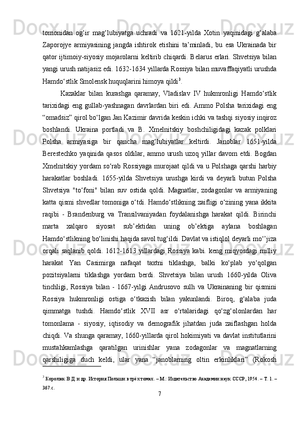 tomonidan   og‘ir   mag‘lubiyatga   uchradi   va   1621-yilda   Xotin   yaqinidagi   g‘alaba
Zaporojye   armiyasining   jangda   ishtirok   etishini   ta’minladi,   bu   esa   Ukrainada   bir
qator ijtimoiy-siyosiy mojarolarni keltirib chiqardi. Belarus erlari. Shvetsiya bilan
yangi urush natijasiz edi. 1632-1634 yillarda Rossiya bilan muvaffaqiyatli urushda
Hamdo‘stlik Smolensk huquqlarini himoya qildi 3
.
Kazaklar   bilan   kurashga   qaramay,   Vladislav   IV   hukmronligi   Hamdo‘stlik
tarixidagi  eng   gullab-yashnagan  davrlardan  biri  edi.  Ammo  Polsha   tarixidagi  eng
“omadsiz” qirol bo‘lgan Jan Kazimir davrida keskin ichki va tashqi siyosiy inqiroz
boshlandi.   Ukraina   portladi   va   B.   Xmelnitskiy   boshchiligidagi   kazak   polklari
Polsha   armiyasiga   bir   qancha   mag‘lubiyatlar   keltirdi.   Janoblar   1651-yilda
Berestechko   yaqinida  qasos  oldilar,  ammo  urush   uzoq  yillar  davom   etdi.  Bogdan
Xmelnitskiy yordam so‘rab Rossiyaga murojaat qildi va u Polshaga qarshi  harbiy
harakatlar   boshladi.   1655-yilda   Shvetsiya   urushga   kirdi   va   deyarli   butun   Polsha
Shvetsiya   "to‘foni"   bilan   suv   ostida   qoldi.   Magnatlar,   zodagonlar   va   armiyaning
katta qismi shvedlar tomoniga o‘tdi. Hamdo‘stlikning zaifligi o‘zining yana ikkita
raqibi   -   Brandenburg   va   Transilvaniyadan   foydalanishga   harakat   qildi.   Birinchi
marta   xalqaro   siyosat   sub’ektidan   uning   ob’ektiga   aylana   boshlagan
Hamdo‘stlikning bo‘linishi haqida savol tug‘ildi. Davlat va istiqlol deyarli mo‘’jiza
orqali  saqlanib qoldi. 1612-1613 yillardagi  Rossiya  kabi. keng miqyosdagi  milliy
harakat   Yan   Casimirga   nafaqat   taxtni   tiklashga,   balki   ko‘plab   yo‘qolgan
pozitsiyalarni   tiklashga   yordam   berdi.   Shvetsiya   bilan   urush   1660-yilda   Oliva
tinchligi,   Rossiya   bilan   -   1667-yilgi   Andrusovo   sulh   va   Ukrainaning   bir   qismini
Rossiya   hukmronligi   ostiga   o‘tkazish   bilan   yakunlandi.   Biroq,   g‘alaba   juda
qimmatga   tushdi.   Hamdo‘stlik   XVII   asr   o‘rtalaridagi   qo‘zg‘olonlardan   har
tomonlama   -   siyosiy,   iqtisodiy   va   demografik   jihatdan   juda   zaiflashgan   holda
chiqdi. Va shunga qaramay, 1660-yillarda qirol hokimiyati va davlat institutlarini
mustahkamlashga   qaratilgan   urinishlar   yana   zodagonlar   va   magnatlarning
qarshiligiga   duch   keldi,   ular   yana   “janoblarning   oltin   erkinliklari”   (Rokosh
3
  Королюк В.Д. и др.   История Польши в трёх томах .   – М.: Издательство Академии наук СССР, 1954.   – Т.   1.   –
367.с.
7 