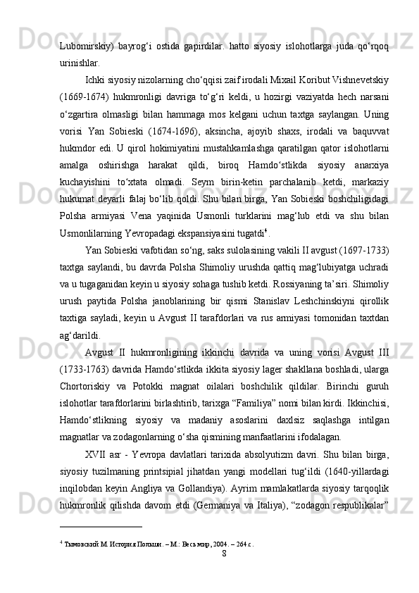 Lubomirskiy)   bayrog‘i   ostida   gapirdilar.   hatto   siyosiy   islohotlarga   juda   qo‘rqoq
urinishlar.
Ichki siyosiy nizolarning cho‘qqisi zaif irodali Mixail Koribut Vishnevetskiy
(1669-1674)   hukmronligi   davriga   to‘g‘ri   keldi,   u   hozirgi   vaziyatda   hech   narsani
o‘zgartira   olmasligi   bilan   hammaga   mos   kelgani   uchun   taxtga   saylangan.   Uning
vorisi   Yan   Sobieski   (1674-1696),   aksincha,   ajoyib   shaxs,   irodali   va   baquvvat
hukmdor   edi. U  qirol   hokimiyatini  mustahkamlashga   qaratilgan qator  islohotlarni
amalga   oshirishga   harakat   qildi,   biroq   Hamdo stlikda   siyosiy   anarxiyaʻ
kuchayishini   to xtata   olmadi.   Seym   birin-ketin   parchalanib   ketdi,   markaziy	
ʻ
hukumat  deyarli  falaj  bo‘lib qoldi. Shu bilan birga, Yan Sobieski  boshchiligidagi
Polsha   armiyasi   Vena   yaqinida   Usmonli   turklarini   mag‘lub   etdi   va   shu   bilan
Usmonlilarning Yevropadagi ekspansiyasini tugatdi 4
.
Yan Sobieski vafotidan so‘ng, saks sulolasining vakili II avgust (1697-1733)
taxtga saylandi, bu davrda Polsha Shimoliy urushda qattiq mag‘lubiyatga uchradi
va u tugaganidan keyin u siyosiy sohaga tushib ketdi. Rossiyaning ta’siri. Shimoliy
urush   paytida   Polsha   janoblarining   bir   qismi   Stanislav   Leshchinskiyni   qirollik
taxtiga  sayladi,   keyin  u   Avgust   II   tarafdorlari   va   rus   armiyasi   tomonidan   taxtdan
ag‘darildi.
Avgust   II   hukmronligining   ikkinchi   davrida   va   uning   vorisi   Avgust   III
(1733-1763) davrida Hamdo‘stlikda ikkita siyosiy lager shakllana boshladi, ularga
Chortoriskiy   va   Potokki   magnat   oilalari   boshchilik   qildilar.   Birinchi   guruh
islohotlar tarafdorlarini birlashtirib, tarixga “Familiya” nomi bilan kirdi. Ikkinchisi,
Hamdo‘stlikning   siyosiy   va   madaniy   asoslarini   daxlsiz   saqlashga   intilgan
magnatlar va zodagonlarning o‘sha qismining manfaatlarini ifodalagan.
XVII   asr   -   Yevropa   davlatlari   tarixida   absolyutizm   davri.   Shu   bilan   birga,
siyosiy   tuzilmaning   printsipial   jihatdan   yangi   modellari   tug‘ildi   (1640-yillardagi
inqilobdan keyin Angliya va Gollandiya). Ayrim mamlakatlarda siyosiy tarqoqlik
hukmronlik   qilishda   davom   etdi   (Germaniya   va   Italiya),   “zodagon   respublikalar”
4
  Тымовский М.   История Польши.   –   М.: Весь мир, 2004.   – 264.с.
8 