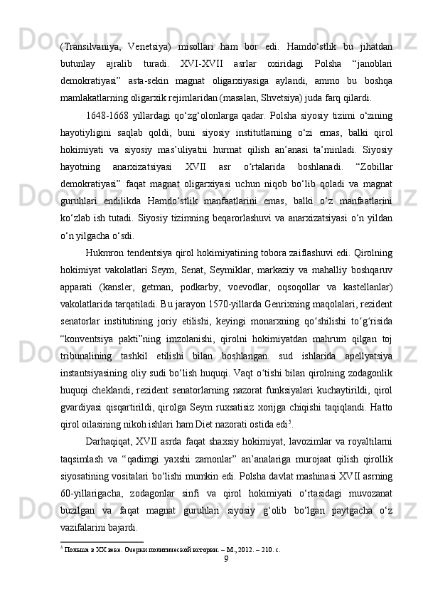 (Transilvaniya,   Venetsiya)   misollari   ham   bor   edi.   Hamdo‘stlik   bu   jihatdan
butunlay   ajralib   turadi.   XVI-XVII   asrlar   oxiridagi   Polsha   “janoblari
demokratiyasi”   asta-sekin   magnat   oligarxiyasiga   aylandi,   ammo   bu   boshqa
mamlakatlarning oligarxik rejimlaridan (masalan, Shvetsiya) juda farq qilardi.
1648-1668   yillardagi   qo‘zg‘olonlarga   qadar.   Polsha   siyosiy   tizimi   o‘zining
hayotiyligini   saqlab   qoldi,   buni   siyosiy   institutlarning   o‘zi   emas,   balki   qirol
hokimiyati   va   siyosiy   mas’uliyatni   hurmat   qilish   an’anasi   ta’minladi.   Siyosiy
hayotning   anarxizatsiyasi   XVII   asr   o rtalarida   boshlanadi.   “Zobillarʻ
demokratiyasi”   faqat   magnat   oligarxiyasi   uchun   niqob   bo‘lib   qoladi   va   magnat
guruhlari   endilikda   Hamdo‘stlik   manfaatlarini   emas,   balki   o‘z   manfaatlarini
ko‘zlab   ish  tutadi.  Siyosiy  tizimning  beqarorlashuvi   va  anarxizatsiyasi  o‘n  yildan
o‘n yilgacha o‘sdi.
Hukmron tendentsiya qirol hokimiyatining tobora zaiflashuvi edi. Qirolning
hokimiyat   vakolatlari   Seym,   Senat,   Seymiklar,   markaziy   va   mahalliy   boshqaruv
apparati   (kansler,   getman,   podkarby,   voevodlar,   oqsoqollar   va   kastellanlar)
vakolatlarida tarqatiladi. Bu jarayon 1570-yillarda Genrixning maqolalari, rezident
senatorlar   institutining   joriy   etilishi,   keyingi   monarxning   qo shilishi   to g risida	
ʻ ʻ ʻ
“konventsiya   pakti”ning   imzolanishi,   qirolni   hokimiyatdan   mahrum   qilgan   toj
tribunalining   tashkil   etilishi   bilan   boshlangan.   sud   ishlarida   apellyatsiya
instantsiyasining oliy sudi bo‘lish huquqi. Vaqt o tishi bilan qirolning zodagonlik	
ʻ
huquqi   cheklandi,   rezident   senatorlarning   nazorat   funksiyalari   kuchaytirildi,   qirol
gvardiyasi   qisqartirildi,   qirolga   Seym   ruxsatisiz   xorijga   chiqishi   taqiqlandi.   Hatto
qirol oilasining nikoh ishlari ham Diet nazorati ostida edi 5
.
Darhaqiqat,   XVII   asrda   faqat   shaxsiy   hokimiyat,   lavozimlar   va   royaltilarni
taqsimlash   va   “qadimgi   yaxshi   zamonlar”   an’analariga   murojaat   qilish   qirollik
siyosatining vositalari bo‘lishi mumkin edi. Polsha davlat mashinasi XVII asrning
60-yillarigacha,   zodagonlar   sinfi   va   qirol   hokimiyati   o‘rtasidagi   muvozanat
buzilgan   va   faqat   magnat   guruhlari   siyosiy   g‘olib   bo‘lgan   paytgacha   o‘z
vazifalarini bajardi.
5
 Польша в XX веке. Очерки политической истории. – М., 2012. – 210. с.
9 