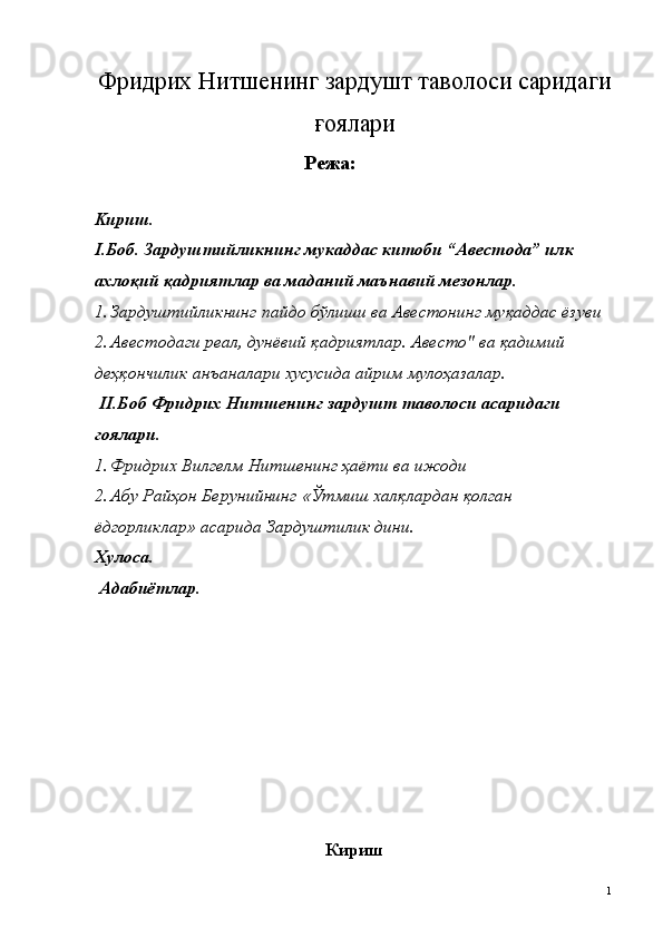 Фридрих Нитшенинг зардушт таволоси саридаги
ғ оялари
Режа: 
 
Kириш. 
I.Боб. Зардуштийликнинг мукаддас китоби “Авестода” илк 
ахло қ ий  қ адриятлар ва маданий маънавий мезонлар. 
1. Зардуштийликнинг пайдо бўлиши ва Авестонинг муқаддас ёзуви 
2. Авестодаги реал, дунёвий қадриятлар. Авесто" ва қадимий 
деҳқончилик анъаналари хусусида айрим мулоҳазалар. 
  II.Боб Фридрих Нитшенинг зардушт таволоси асаридаги 
гоялари.  
1. Фридрих Вилгелм Нитшенинг  ҳ аёти ва ижоди  
2. Абу Райҳон Берунийнинг «Ўтмиш халқлардан қолган 
ёдгорликлар» асарида Зардуштилик дини. 
Xулоса. 
 Aдабиётлар. 
 
 
 
 
 
 
 
 
 
 
Кириш
  1   