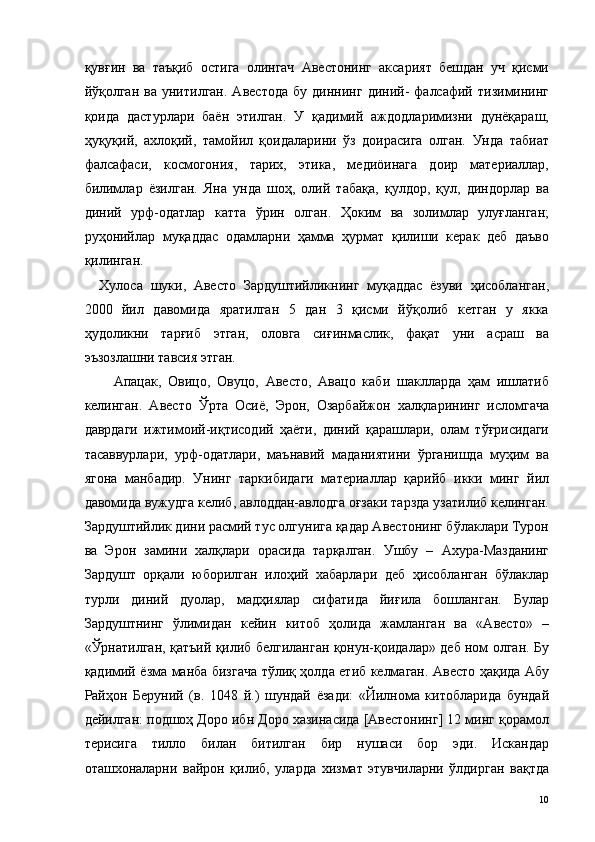 қувғин   ва   таъқиб   остига   олингач   Авестонинг   аксарият   бешдан   уч   қисми
йўқолган   ва  унитилган.   Авестода   бу  диннинг   диний-   фалсафий  тизимининг
қоида   дастурлари   баён   этилган.   У   қадимий   аждодларимизни   дунёқараш,
ҳуқуқий,   ахлоқий,   тамойил   қоидаларини   ўз   доирасига   олган.   Унда   табиат
фалсафаси,   космогония,   тарих,   этика,   медиöинага   доир   материаллар,
билимлар   ёзилган.   Яна   унда   шоҳ,   олий   табақа,   қулдор,   қул,   диндорлар   ва
диний   урф-одатлар   катта   ўрин   олган.   Ҳоким   ва   золимлар   улуғланган;
руҳонийлар   муқаддас   одамларни   ҳамма   ҳурмат   қилиши   керак   деб   даъво
қилинган. 
Хулоса   шуки,   Авесто   Зардуштийликнинг   муқаддас   ёзуви   ҳисобланган,
2000   йил   давомида   яратилган   5   дан   3   қисми   йўқолиб   кетган   у   якка
ҳудоликни   тарғиб   этган,   оловга   сиғинмаслик,   фақат   уни   асраш   ва
эъзозлашни тавсия этган. 
Апацак,   Овицо,   Овуцо,   Авесто,   Авацо   каби   шаклларда   ҳам   ишлатиб
келинган.   Авесто   Ўрта   Осиё,   Эрон,   Озарбайжон   халқларининг   исломгача
даврдаги   ижтимоий-иқтисодий   ҳаёти,   диний   қарашлари,   олам   тўғрисидаги
тасаввурлари,   урф-одатлари,   маънавий   маданиятини   ўрганишда   муҳим   ва
ягона   манбадир.   Унинг   таркибидаги   материаллар   қарийб   икки   минг   йил
давомида вужудга келиб, авлоддан-авлодга оғзаки тарзда узатилиб келинган.
Зардуштийлик дини расмий тус олгунига қадар Авестонинг бўлаклари Турон
ва   Эрон   замини   халқлари   орасида   тарқалган.   Ушбу   –   Ахура-Мазданинг
Зардушт   орқали   юборилган   илоҳий   хабарлари   деб   ҳисобланган   бўлаклар
турли   диний   дуолар,   мадҳиялар   сифатида   йиғила   бошланган.   Булар
Зардуштнинг   ўлимидан   кейин   китоб   ҳолида   жамланган   ва   «Авесто»   –
«Ўрнатилган, қатъий қилиб белгиланган қонун-қоидалар» деб ном олган. Бу
қадимий ёзма манба бизгача тўлиқ ҳолда етиб келмаган. Авесто ҳақида Абу
Райҳон   Беруний   (в.   1048   й.)   шундай   ёзади:   «Йилнома   китобларида   бундай
дейилган: подшоҳ Доро ибн Доро хазинасида [Авестонинг] 12 минг қорамол
терисига   тилло   билан   битилган   бир   нушаси   бор   эди.   Искандар
оташхоналарни   вайрон   қилиб,   уларда   хизмат   этувчиларни   ўлдирган   вақтда
  10   