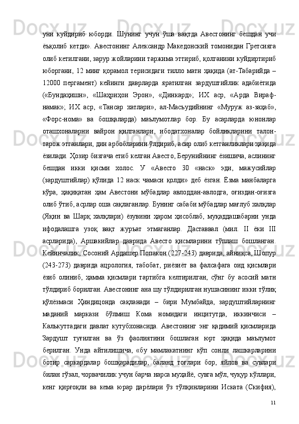 уни   куйдириб   юборди.   Шунинг   учун   ўша   вақтда   Авестонинг   бешдан   учи
ёъқолиб   кетди».   Авестонинг   Александр   Македонский   томонидан   Гретсияга
олиб кетилгани, зарур жойларини таржима эттириб, қолганини куйдиртириб
юборгани,   12   минг   қорамол   терисидаги   тилло   матн   ҳақида   (ат-Табарийда   –
12000   пергамент)   кейинги   даврларда   яратилган   зардуштийлик   адабиётида
(«Бундаҳишн»,   «Шаҳриҳои   Эрон»,   «Динкард»;   ИХ   аср,   «Арда   Вираф-
намак»;   ИХ   аср,   «Тансар   хатлари»,   ал-Масъудийнинг   «Муруж   аз-заҳаб»,
«Форс-нома»   ва   бошқаларда)   маълумотлар   бор.   Бу   асарларда   юнонлар
оташхоналарни   вайрон   қилганлари,   ибодатхоналар   бойликларини   талон-
тарож этганлари, дин арбобларини ўлдириб, асир олиб кетганликлари ҳақида
ёзилади. Ҳозир бизгача етиб келган Авесто, Берунийнинг ёзишича, аслининг
бешдан   икки   қисми   холос.   У   «Авесто   30   «наск»   эди,   мажусийлар
(зардуштийлар)   қўлида   12   наск   чамаси   қолди»   деб   ёзган.   Ёзма   манбаларга
кўра,   ҳақиқатан   ҳам   Авестони   мўбадлар   авлоддан-авлодга,   оғиздан-оғизга
олиб ўтиб, асрлар оша сақлаганлар. Бунинг сабаби мўбадлар мағлуб халқлар
(Яқин   ва   Шарқ   халқлари)   ёзувини   ҳаром   ҳисоблаб,   муқаддашабарни   унда
ифодалашга   узоқ   вақт   журъат   этмаганлар.   Даставвал   (мил.   II   ёки   III
асрларида),   Аршакийлар   даврида   Авесто   қисмларини   тўплаш   бошланган.
Кейинчалик, Сосоний Ардашер Попакон (227-243) даврида, айниқса, Шопур
(243-273)   даврида   ацрология,   табобат,   риёзиёт   ва   фалсафага   оид   қисмлари
ёзиб   олиниб,   ҳамма   қисмлари   тартибга   келтирилган,   сўнг   бу   асосий   матн
тўлдириб борилган. Авестонинг ана шу тўлдирилган нушасининг икки тўлиқ
қўлёзмаси   Ҳиндицонда   сақланади   –   бири   Мумбайда,   зардуштийларнинг
маданий   маркази   бўлмиш   Кома   номидаги   инцитутда,   иккинчиси   –
Калькуттадаги   давлат   кутубхонасида.   Авестонинг   энг   қадимий   қисмларида
Зардушт   туғилган   ва   ўз   фаолиятини   бошлаган   юрт   ҳақида   маълумот
берилган.   Унда   айтилишича,   «бу   мамлакатнинг   кўп   сонли   лашкарларини
ботир   саркардалар   бошқарадилар,   баланд   тоғлари   бор,   яйлов   ва   сувлари
билан гўзал, чорвачилик учун барча нарса муҳайё, сувга мўл, чуқур кўллари,
кенг   қирғоқли   ва   кема   юрар   дарёлари   ўз   тўлқинларини   Иската   (Скифия),
  11   