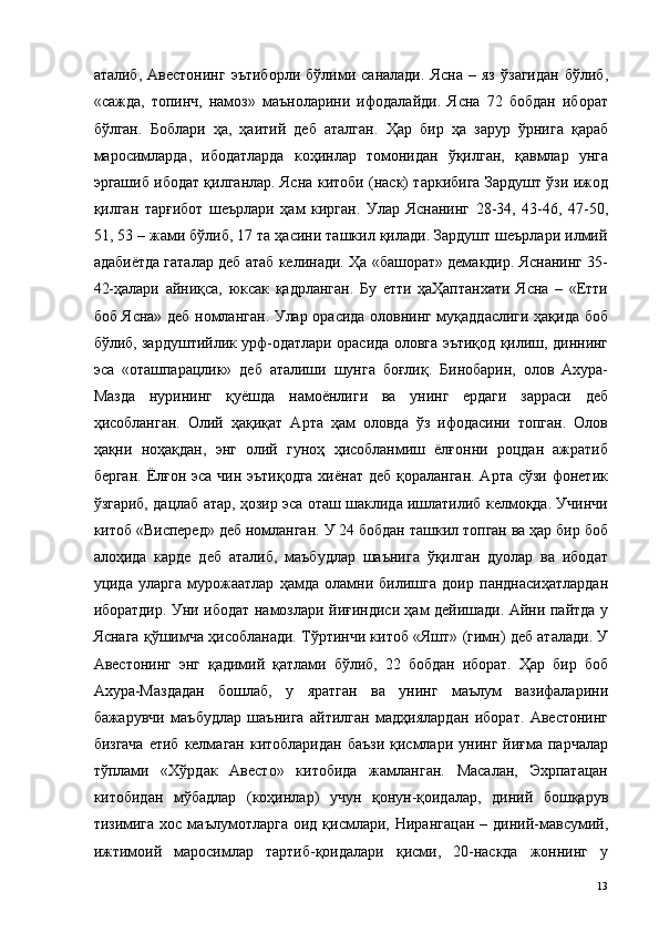 аталиб,   Авестонинг   эътиборли   бўлими   саналади.   Ясна   –   яз   ўзагидан   бўлиб,
«сажда,   топинч,   намоз»   маъноларини   ифодалайди.   Ясна   72   бобдан   иборат
бўлган.   Боблари   ҳа,   ҳаитий   деб   аталган.   Ҳар   бир   ҳа   зарур   ўрнига   қараб
маросимларда,   ибодатларда   коҳинлар   томонидан   ўқилган,   қавмлар   унга
эргашиб ибодат қилганлар. Ясна китоби (наск) таркибига Зардушт ўзи ижод
қилган   тарғибот   шеърлари   ҳам   кирган.   Улар   Яснанинг   28-34,   43-46,   47-50,
51, 53 – жами бўлиб, 17 та ҳасини ташкил қилади. Зардушт шеърлари илмий
адабиётда гаталар деб атаб келинади. Ҳа «башорат» демакдир. Яснанинг 35-
42-ҳалари   айниқса,   юксак   қадрланган.   Бу   етти   ҳаҲаптанхати   Ясна   –   «Етти
боб Ясна» деб номланган. Улар орасида оловнинг муқаддаслиги ҳақида боб
бўлиб, зардуштийлик урф-одатлари орасида оловга эътиқод қилиш, диннинг
эса   «оташпарацлик»   деб   аталиши   шунга   боғлиқ.   Бинобарин,   олов   Ахура-
Мазда   нурининг   қуёшда   намоёнлиги   ва   унинг   ердаги   зарраси   деб
ҳисобланган.   Олий   ҳақиқат   Арта   ҳам   оловда   ўз   ифодасини   топган.   Олов
ҳақни   ноҳақдан,   энг   олий   гуноҳ   ҳисобланмиш   ёлғонни   роцдан   ажратиб
берган. Ёлғон эса чин эътиқодга  хиёнат деб қораланган.  Арта сўзи фонетик
ўзгариб, дацлаб атар, ҳозир эса оташ шаклида ишлатилиб келмоқда. Учинчи
китоб «Висперед» деб номланган. У 24 бобдан ташкил топган ва ҳар бир боб
алоҳида   карде   деб   аталиб,   маъбудлар   шаънига   ўқилган   дуолар   ва   ибодат
уцида   уларга   мурожаатлар   ҳамда   оламни   билишга   доир   панднасиҳатлардан
иборатдир. Уни ибодат намозлари йиғиндиси ҳам дейишади. Айни пайтда у
Яснага қўшимча ҳисобланади. Тўртинчи китоб «Яшт» (гимн) деб аталади. У
Авестонинг   энг   қадимий   қатлами   бўлиб,   22   бобдан   иборат.   Ҳар   бир   боб
Ахура-Маздадан   бошлаб,   у   яратган   ва   унинг   маълум   вазифаларини
бажарувчи   маъбудлар   шаънига   айтилган   мадҳиялардан   иборат.   Авестонинг
бизгача  етиб  келмаган китобларидан  баъзи  қисмлари унинг  йиғма  парчалар
тўплами   «Хўрдак   Авесто»   китобида   жамланган.   Масалан,   Эхрпатацан
китобидан   мўбадлар   (коҳинлар)   учун   қонун-қоидалар,   диний   бошқарув
тизимига  хос  маълумотларга   оид  қисмлари,  Нирангацан  –  диний-мавсумий,
ижтимоий   маросимлар   тартиб-қоидалари   қисми,   20-наскда   жоннинг   у
  13   