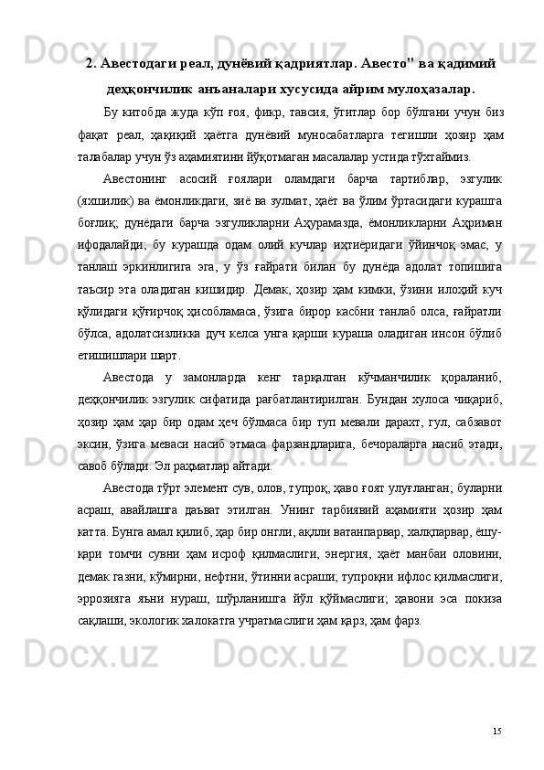 2. Авестодаги реал, дунёвий қадриятлар. Авесто" ва қадимий
деҳқончилик анъаналари хусусида айрим мулоҳазалар.
Бу   китобда   жуда   кўп   ғоя,   фикр,   тавсия,   ўгитлар   бор   бўлгани   учун   биз
фақат   реал,   ҳақиқий   ҳаётга   дунёвий   муносабатларга   тегишли   ҳозир   ҳам
талабалар учун ўз аҳамиятини йўқотмаган масалалар устида тўхтаймиз. 
Авестонинг   асосий   ғоялари   оламдаги   барча   тартиблар,   эзгулик
(яхшилик) ва ёмонликдаги, зиё ва зулмат, ҳаёт ва ўлим ўртасидаги курашга
боғлиқ;   дунёдаги   барча   эзгуликларни   Аҳурамазда,   ёмонликларни   Аҳриман
ифодалайди;   бу   курашда   одам   олий   кучлар   иҳтиёридаги   ўйинчоқ   эмас,   у
танлаш   эркинлигига   эга,   у   ўз   ғайрати   билан   бу   дунёда   адолат   топишига
таъсир   эта   оладиган   кишидир.   Демак,   ҳозир   ҳам   кимки,   ўзини   илоҳий   куч
қўлидаги   қўғирчоқ   ҳисобламаса,   ўзига   бирор   касбни   танлаб   олса,   ғайратли
бўлса,   адолатсизликка   дуч   келса   унга   қарши   кураша   оладиган   инсон   бўлиб
етишишлари шарт. 
Авестода   у   замонларда   кенг   тарқалган   кўчманчилик   қораланиб,
деҳқончилик   эзгулик   сифатида   рағбатлантирилган.   Бундан   хулоса   чиқариб,
ҳозир   ҳам   ҳар   бир   одам   ҳеч   бўлмаса   бир   туп   мевали   дарахт,   гул,   сабзавот
эксин,   ўзига   меваси   насиб   этмаса   фарзандларига,   бечораларга   насиб   этади,
савоб бўлади. Эл раҳматлар айтади. 
Авестода тўрт элемент сув, олов, тупроқ, ҳаво ғоят улуғланган; буларни
асраш,   авайлашга   даъват   этилган.   Унинг   тарбиявий   аҳамияти   ҳозир   ҳам
катта. Бунга амал қилиб, ҳар бир онгли, ақлли ватанпарвар, халқпарвар, ёшу-
қари   томчи   сувни   ҳам   исроф   қилмаслиги,   энергия,   ҳаёт   манбаи   оловини,
демак газни, кўмирни, нефтни, ўтинни асраши; тупроқни ифлос қилмаслиги,
эррозияга   яъни   нураш,   шўрланишга   йўл   қўймаслиги;   ҳавони   эса   покиза
сақлаши, экологик халокатга учратмаслиги ҳам қарз, ҳам фарз. 
  15   