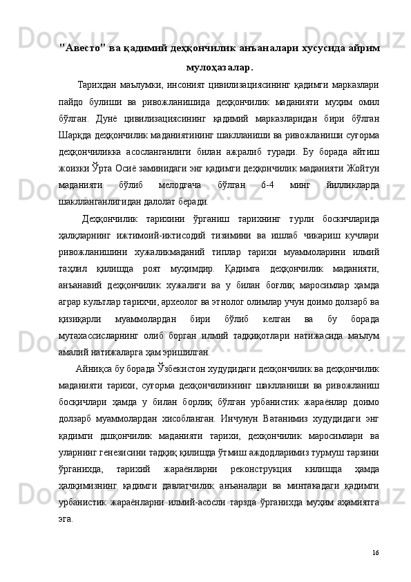 "Авесто" ва қадимий деҳқончилик анъаналари хусусида айрим
мулоҳазалар.
  Тарихдан   маълумки,   инсоният   цивилизациясининг   қадимги   марказлари
пайдо   булиши   ва   ривожланишида   деҳқончилик   маданияти   муҳим   омил
бўлган.   Дунё   цивилизациясининг   қадимий   марказларидан   бири   бўлган
Шарқда деҳқончилик маданиятининг шаклланиши ва ривожланиши суғорма
деҳқончиликка   асосланганлиги   билан   ажралиб   туради.   Бу   борада   айтиш
жоизки Ўрта Осиё заминидаги энг қадимги деҳқончилик маданияти Жойтун
маданияти   бўлиб   мелодгача   бўлган   6-4   минг   йилликларда
шаклланганлигидан далолат беради. 
  Деҳқончилик   тарихини   ўрганиш   тарихнинг   турли   боскичларида
ҳалқларнинг   ижтимоий-иктисодий   тизимини   ва   ишлаб   чикариш   кучлари
ривожланишини   хужаликмаданий   типлар   тарихи   муаммоларини   илмий
таҳлил   қилишда   роят   муҳимдир.   Қадимга   деҳқончилик   маданияти,
анъанавий   деҳқончилик   хужалиги   ва   у   билан   боғлиқ   маросимлар   ҳамда
аграр культлар тарихчи, археолог ва этнолог олимлар учун доимо долзарб ва
қизиқарли   муаммолардан   бири   бўлиб   келган   ва   бу   борада
мутахассисларнинг   олиб   борган   илмий   тадқиқотлари   натижасида   маълум
амалий натижаларга ҳам эришилган. 
 Айниқса бу борада Ўзбекистон худудидаги дехқончилик ва деҳқончилик
маданияти   тарихи,   суғорма   дехқончиликнинг   шаклланиши   ва   ривожланиш
босқичлари   ҳамда   у   билан   борлиқ   бўлган   урбанистик   жараёнлар   доимо
долзарб   муаммолардан   хисобланган.   Инчунун   Ватанимиз   худудидаги   энг
қадимги   дшқончилик   маданияти   тарихи,   дехқончилик   маросимлари   ва
уларнинг генезисини тадқиқ қилишда ўтмиш аждодларимиз турмуш тарзини
ўрганихда,   тарихий   жараёнларни   реконструкция   килишда   ҳамда
ҳалқимизнинг   қадимги   давлатчилик   анъаналари   ва   минтакадаги   қадимги
урбанистик   жараёнларни   илмий-асосли   тарзда   ўрганихда   муҳим   аҳамиятга
эга. 
  16   