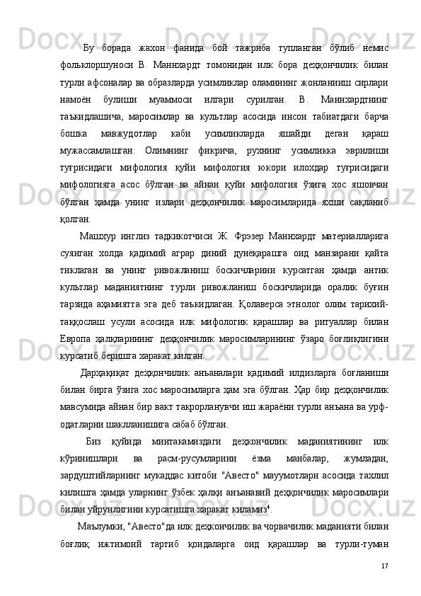   Бу   борада   жахон   фанида   бой   тажриба   тупланган   бўлиб   немис
фольклоршуноси   В.   Маннхардт   томонидан   илк   бора   деҳқончилик   билан
турли афсоналар ва образларда усимликлар оламининг жонланииш сирлари
намоён   булиши   муаммоси   илгари   сурилган.   В.   Маннхардтнинг
таъкидлашича,   маросимлар   ва   культлар   асосида   инсон   табиатдаги   барча
бошка   мавжудотлар   каби   усимликларда   яшайди   деган   қараш
мужассамлашган.   Олимнинг   фикрича,   рухнинг   усимликка   эврилиши
туғрисидаги   мифология   қуйи   мифология   юкори   илохдар   туғрисидаги
мифологияга   асос   бўлган   ва   айнан   қуйи   мифология   ўзига   хос   яшовчан
бўлган   ҳамда   унинг   излари   деҳқончилик   маросимларида   яхши   сақланиб
қолган. 
  Машхур   инглиз   тадкикотчиси   Ж.   Фрэзер   Маннхардт   материалларига
суянган   холда   қадимий   аграр   диний   дунёқарашга   оид   манзарани   қайта
тиклаган   ва   унинг   ривожланиш   боскичларини   курсатган   ҳамда   антик
культлар   маданиятнинг   турли   ривожланиш   боскичларида   оралик   буғин
тарзида   аҳамиятта   эга   деб   таъкидлаган.   Қолаверса   этнолог   олим   тарихий-
таққослаш   усули   асосида   илк   мифологик   қарашлар   ва   ритуаллар   билан
Европа   ҳалқларининг   деҳқончилик   маросимларининг   ўзаро   боғлиқлигини
курсатиб беришга харакат килган. 
  Дарҳақиқат   деҳқончилик   анъаналари   қадимий   илдизларга   боғланиши
билан   бирга   ўзига   хос   маросимларга   ҳам   эга   бўлган.   Ҳар   бир   деҳқончилик
мавсумида айнан бир вакт такрорланувчи иш жараёни турли анъана ва урф-
одатларни шаклланишига сабаб бўлган. 
  Биз   қуйида   минтакамиздаги   деҳкончилик   маданиятининг   илк
кўринишлари   ва   расм-русумларини   ёзма   манбалар,   жумладан,
зардуштийларнинг   мукаддас   китоби   "Авесто"   мауумотлари   асосида   тахлил
килишга   ҳамда   уларнинг   ўзбек   ҳалқи   анъанавий   деҳқончилик   маросимлари
билан уйрунлигини курсатишга харакат киламиз 4
. 
 Маълумки, "Авесто"да илк деҳкончилик ва чорвачилик маданияти билан
боғлиқ   ижтимоий   тартиб   қоидаларга   оид   қарашлар   ва   турли-туман
  17   