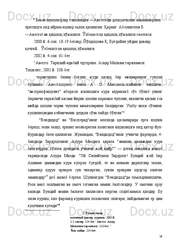 4
 Баьзи муаллифлар томонидан ―Авесто да дехқончилик аньаналарини ‖
ёритишга оид айрим ишлар эьлон қилинган. Қаранг: Аболниёзов Б. 
―Авесто  ва қишлоқ хўжалиги. Ўзбекистон қишлоқ хўжалиги газетаси. 	
‖
2000 й. 6-сон. 18-19 бетлар; Йўлдошева Қ. Буғдойли уйдан девлар 
қочгай... Ўзбекистон қишлоқ хўжалиги. 
2002 й. 4-сон. 61-бет. 
5
 Авесто. Тарихий-адабий ёдгорлик. Асқар Махкам таржимаси. 
Тошкент, 2001 й. 338-бет. 
чорвачилик   билан   боғлик   жуда   қизиқ   бир   манзаранинг   гувохи
буламиз.   Авестошунос   олим   А.   О.   Маковельскийнинг   ёзишича,
"вастриофишуянт"   ибораси   ясалишига   кура   мураккаб   сўз   бўлиб   унинг
биринчи таркибий кисми йирик шохли корамол чупони, иккинчи қисми эса
майда   шохли   чорва   чупони   маъноларини   билдирган.   Ушбу   икки   сўзнинг
кушилишидан кейинчалик деҳқон сўзи пайдо бўлган" 2
. 
  "Вендидод"   ва   "Висперад"нинг   алохида   қисмларида   ерга   ишлов
бериш, экин экиш, ернинг мелиоратив холатини яхшилашга оид қатор йул-
йурикдар баён қилинган. Жумладан, "Вандидод"нинг  учинчи фаргарди, 4-
бандида   Зардуштнинг   Ахура   Маздага   қарата   "замини   ҳаммадан   кура
бахтиёррок   бўлган   дунёдаги   учинчи   жой   қайр?"   —   деган   саволига   жавоб
тариқасида   Ахура   Мазда:   "Эй   Сипийтмон   Зардушт!   Бундай   жой   бир
Ашаван   ҳаммадан   кура   купрок   буғдой,   ёғ   ва   мевали   дарахтлар   эккан,
одамлар   курук   ерларга   сув   чикарган,   сувли   ерларни   шудгор   килган
заминдир" 7
  деб   жавоб   берган.   Шунингдек   "Вендидод"да   таъкидланишича,
ўзок   вакт   экилмаган   ва   омоч   тегмаган   замин   бахтсиздир.   У   омочни   орзу
килади.   Бундай   замин   балоғат   палласига   кирган   соҳибжамол   қиздир.   Бу
оила куриш, киз фарзанд куришни хохлагани сингари, хайдалмаган ер ҳам
кушчини кутади" 8
. 
2  Ўзбекистонда 
ижтимоий фанлар журнали. 2005 й.
1-2 сонлар. 114 бет  7
 Авесто. Асқар 
Махкамов таржимаси. 113 бет.  8
 
Ўша жойда. 114-бет. 
  19   