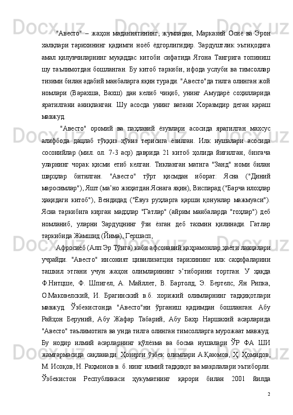 "Авесто"   –   жаҳон   маданиятининг,   жумладан,   Марказий   Осиё   ва   Эрон
халқлари   тарихининг   қадимги   ноёб   ёдгорлигидир.   Зардуштлик   эътиқодига
амал   қилувчиларнинг   муқаддас   китоби   сифатида   Ягона   Тангрига   топиниш
шу   таълимотдан   бошланган.   Бу   китоб   таркиби,   ифода   услуби   ва   тимсоллар
тизими билан адабий манбаларга яқин туради. "Авесто"да тилга олинган жой
номлари   (Варахша,   Вахш)   дан   келиб   чиқиб,   унинг   Амударё   соҳилларида
яратилгани   аниқланган.   Шу   асосда   унинг   ватани   Хоразмдир   деган   қараш
мавжуд. 
  "Авесто"   оромий   ва   паҳлавий   ёзувлари   асосида   яратилган   махсус
алифбода   дацлаб   тўққиз   ҳўкиз   терисига   ёзилган.   Илк   нушалари   асосида
сосонийлар   (мил.   ол.   7-3   аср)   даврида   21   китоб   ҳолида   йиғилган,   бизгача
уларнинг   чорак   қисми   етиб   келган.   Тикланган   матнга   "Занд"   номи   билан
шарҳлар   битилган.   "Авесто"   тўрт   қисмдан   иборат:   Ясна   ("Диний
маросимлар"), Яшт (ма’но жиҳатдан Яснага яқин), Виспарад ("Барча илоҳлар
ҳақидаги   китоб"),   Вендидад   ("Ёвуз   руҳларга   қарши   қонунлар   мажмуаси").
Ясна   таркибига   кирган   мадҳлар   "Гатлар"   (айрим   манбаларда   "гоҳлар")   деб
номланиб,   уларни   Зардуцнинг   ўзи   ёзган   деб   тахмин   қилинади.   Гатлар
таркибида Жамшид (Йима), Гершасп, 
Афросиёб (Алп Эр Тўнга) каби афсонавий қаҳрамонлар ҳаёти лавҳалари
учрайди.   "Авесто"   инсоният   цивилизатция   тарихининг   илк   саҳифаларини
ташкил   этгани   учун   жаҳон   олимларининг   э’тиборини   тортган.   У   ҳақда
Ф.Нитцше,   Ф.   Шпигел,   А.   Майллет,   В.   Бартолд,   Э.   Бертелс,   Ян   Рипка,
О.Маковелский,   И.   Брагинский   в.б.   хорижий   олимларнинг   тадқиқотлари
мавжуд.   Ўзбекистонда   "Авесто"ни   ўрганиш   қадимдан   бошланган.   Абу
Райҳон   Беруний,   Абу   Жафар   Табарий,   Абу   Бахр   Наршахий   асарларида
"Авесто" таълимотига ва унда тилга олинган тимсолларга мурожаат мавжуд.
Бу   нодир   илмий   асарларнинг   қўлёзма   ва   босма   нушалари   ЎР   ФА   ШИ
жамғармасида   сақланади.   Ҳозирги   ўзбек   олимлари   А.Қаюмов,   Ҳ.   Ҳомидов,
М. Исоқов, Н. Раҳмонов в. б. нинг илмий тадқиқот ва мақолалари эътиборли.
Ўзбекистон   Республикаси   ҳукуматнинг   қарори   билан   2001   йилда
  2   