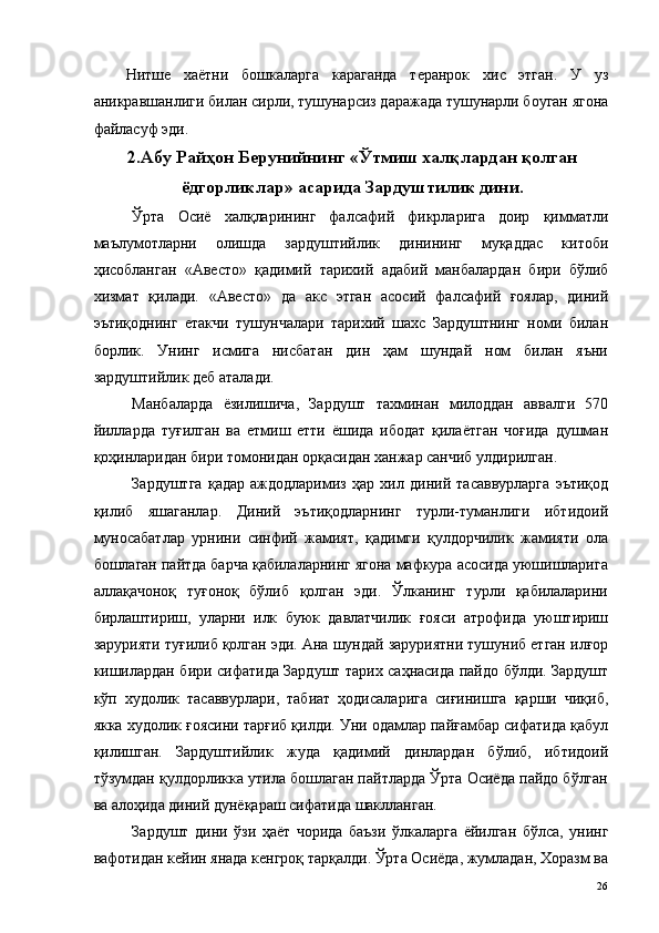 Нитше   хаётни   бошкаларга   караганда   теранрок   хис   этган.   У   уз
аникравшанлиги билан сирли, тушунарсиз даражада тушунарли боуган ягона
файласуф эди. 
2.Абу Райҳон Берунийнинг «Ўтмиш халқлардан қолган
ёдгорликлар» асарида Зардуштилик дини.
Ўрта   Осиё   халқларининг   фалсафий   фикрларига   доир   қимматли
маълумотларни   олишда   зардуштийлик   динининг   муқаддас   китоби
ҳисобланган   «Авесто»   қадимий   тарихий   адабий   манбалардан   бири   бўлиб
хизмат   қилади.   «Авесто»   да   акс   этган   асосий   фалсафий   ғоялар,   диний
эътиқоднинг   етакчи   тушунчалари   тарихий   шахс   Зардуштнинг   номи   билан
борлик.   Унинг   исмига   нисбатан   дин   ҳам   шундай   ном   билан   яъни
зардуштийлик деб аталади. 
Манбаларда   ёзилишича,   Зардушт   тахминан   милоддан   аввалги   570
йилларда   туғилган   ва   етмиш   етти   ёшида   ибодат   қилаётган   чоғида   душман
қоҳинларидан бири томонидан орқасидан ханжар санчиб улдирилган. 
Зардуштга   қадар   аждодларимиз   ҳар   хил   диний   тасаввурларга   эътиқод
қилиб   яшаганлар.   Диний   эътиқодларнинг   турли-туманлиги   ибтидоий
муносабатлар   урнини   синфий   жамият,   қадимги   қулдорчилик   жамияти   ола
бошлаган пайтда барча қабилаларнинг ягона мафкура асосида уюшишларига
аллақачоноқ   туғоноқ   бўлиб   қолган   эди.   Ўлканинг   турли   қабилаларини
бирлаштириш,   уларни   илк   буюк   давлатчилик   ғояси   атрофида   уюштириш
зарурияти туғилиб қолган эди. Ана шундай заруриятни тушуниб етган илғор
кишилардан бири сифатида Зардушт тарих саҳнасида пайдо бўлди. Зардушт
кўп   худолик   тасаввурлари,   табиат   ҳодисаларига   сиғинишга   қарши   чиқиб,
якка худолик ғоясини тарғиб қилди. Уни одамлар пайғамбар сифатида қабул
қилишган.   Зардуштийлик   жуда   қадимий   динлардан   бўлиб,   ибтидоий
тўзумдан қулдорликка утила бошлаган пайтларда Ўрта Осиёда пайдо бўлган
ва алоҳида диний дунёқараш сифатида шаклланган. 
Зардушт   дини   ўзи   ҳаёт   чорида   баъзи   ўлкаларга   ёйилган   бўлса,   унинг
вафотидан кейин янада кенгроқ тарқалди. Ўрта Осиёда, жумладан, Хоразм ва
  26