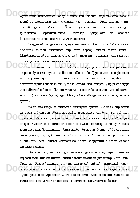 Суғдиёнада   шаклланган   Зардуштийлик   кейинчалик   Озарбайжонда   асосий
диний   эътиқодлардан   бири   сифатида   кенг   тарқалган,   Эрон   салтанатининг
расмий   динига   айланган.   Ўтмиш   динларининг   энг   кучлиларидан
ҳисобланган   зардуштийликка   Искандар   Зулқарнайн   ва   араблар
босқинчилиги даврида катта путур етказилган. 
Зардуштийлик   динининг   қонун   қоидалари   «Авесто»   да   баён   этилган.
«Авесто»   китоби   милоддан   бир   неча   асрлар   илгари   юзага   келган.
Манбаларнинг кўрсатишича, «Авесто» ўн икки минг ошланган мол терисига
олтин ҳарфлар билан битилган экан. 
Абу   Райҳон   Берунийнинг   «Ўтмиш   халқлардан   қолган   ёдгорликлар»
асарида   бу   хақда   шундай   дейилган:   «Доро   ибн   Доpo   хазинасида   ўн   икки
минг қорамол терисига тилло билан битилган бир нусхаси бор эди, Искандар
оташхоналарни   вайрон   қилиб,   уларда   хизмат   этувчиларни   ўлдирган   вақтда
уни куйдириб юборди. Шунинг учун Абистонинг бешдан учи йуқолиб кетди.
Абисто   ўттиз   наск   (қисм)   эди.   Мажусийлар   қўлида   ун   икки   насқ   чамаси
қолди.» 
Ўзига   хос   қомусий   билимлар   мажмуаси   бўлган   «Авесто»   бир   қанча
китобларга   булинган   бўлиб,   xap   қайси   ички   китоб   яна   бир   неча   бобларга
булинган.   Масалан,   учинчи   китоб   «Ясна»   деб   аталган   бўлиб,   у   72   бобдан
иборат.   Бунинг   28   бобидан   53   бобигача   бўлган   қисмларида   зардуштийлик
дини   асосчиси   Зардуштнинг   ўзига   нисбат   берилган.   Унинг   17-боби   готлар
гимн   (қисми)   лар   деб   аталган.   «Авесто»   нинг   22   бобдан   иборат   бўлган
«Вендидат»   деган   қисми   Ахурамазда   билан   Зардуштнинг   савол   жавоби
шаклида ёзилган. 
«Авесто» да ўтмиш аждодларимизнинг диний тасасвурлари, коинот ва
сирдаги дунёнинг яратилиши билан боғлик афсона ва ривоятлар, Ўрта Осиё,
Эрон   ва   Озарбойжоннинг   тарихи,   ижтимоий   сиёсий,   иқтисодий   ҳаёти,
географияси,   табиати,   набоботи,   илм   фани   ўз   аксини   топган.   Унда   кадимги
Турон   ўлкаси   ва   Эроннинг   ўзига   хос   иқлими,   суви,   хайвонот   дунёси,   ер
тузилиши, сахролари, тоғлари хакида қимматли маълумотлар берилган. 
  27   