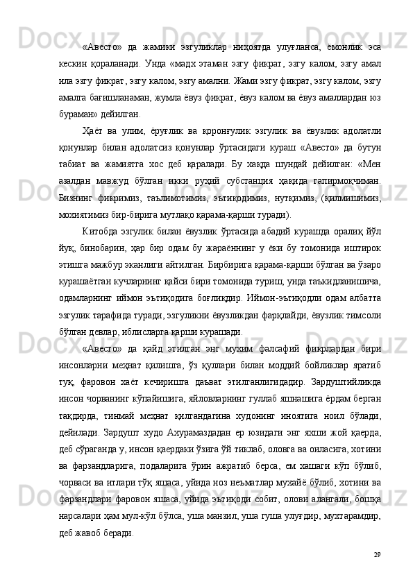 «Авесто»   да   жамики   эзгуликлар   ниҳоятда   улуғланса,   ёмонлик   эса
кескин   қораланади.   Унда   «мадх   этаман   эзгу   фикрат,   эзгу   калом,   эзгу   амал
ила эзгу фикрат, эзгу калом, эзгу амални. Жами эзгу фикрат, эзгу калом, эзгу
амалга бағишланаман, жумла ёвуз фикрат, ёвуз калом ва ёвуз амаллардан юз
бураман» дейилган. 
Ҳаёт   ва   улим,   ёруғлик   ва   қоронғулик   эзгулик   ва   ёвузлик   адолатли
қонунлар   билан   адолатсиз   қонунлар   ўртасидаги   кураш   «Авесто»   да   бутун
табиат   ва   жамиятга   хос   деб   қаралади.   Бу   хақда   шундай   дейилган:   «Мен
азалдан   мавжуд   бўлган   икки   руҳий   субстанция   ҳақида   гапирмоқчиман.
Бизнинг   фикримиз,   таълимотимиз,   эътиқодимиз,   нутқимиз,   (қилмишимиз,
мохиятимиз бир-бирига мутлақо қарама-қарши туради). 
Китобда   эзгулик   билан   ёвузлик   ўртасида   абадий   курашда   оралиқ   йўл
йуқ,   бинобарин,   ҳар   бир   одам   бу   жараённинг   у   ёки   бу   томонида   иштирок
этишга мажбур эканлиги айтилган. Бирбирига қарама-қарши бўлган ва ўзаро
курашаётган кучларнинг қайси бири томонида туриш, унда таъкидланишича,
одамларнинг   иймон   эътиқодига   боғлиқдир.   Иймон-эътиқодли   одам   албатта
эзгулик тарафида туради, эзгуликни ёвузликдан фарқлайди, ёвузлик тимсоли
бўлган девлар, иблисларга қарши курашади. 
«Авесто»   да   қайд   этилган   энг   мухим   фалсафий   фикрлардан   бири
инсонларни   меҳнат   қилишга,   ўз   қуллари   билан   моддий   бойликлар   яратиб
туқ,   фаровон   хаёт   кечиришга   даъват   этилганлигидадир.   Зардуштийликда
инсон чорванинг кўпайишига, яйловларнинг гуллаб яшнашига ёрдам берган
тақдирда,   тинмай   меҳнат   қилгандагина   худонинг   иноятига   ноил   бўлади,
дейилади.   Зардушт   худо   Ахурамаздадан   ер   юзидаги   энг   яхши   жой   қаерда,
деб сўраганда у, инсон қаердаки ўзига ўй тиклаб, оловга ва оиласига, хотини
ва   фарзандларига,   подаларига   ўрин   ажратиб   берса,   ем   хашаги   кўп   бўлиб,
чорваси ва итлари тўқ яшаса, уйида ноз неъматлар мухайё бўлиб, хотини ва
фарзандлари   фаровон   яшаса,   уйида   эътиқоди   собит,   олови   алангали,   бошқа
нарсалари ҳам мул-кўл бўлса, уша манзил, уша гуша улуғдир, мухтарамдир,
деб жавоб беради. 
  29   