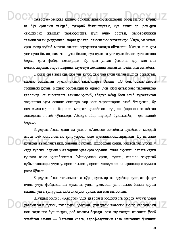 «Авесто»   меҳнат   қилиб,   бойлик   яратиб,   жойларни   обод   қилиб,   қуриқ
ва   бўз   ерларни   хайдаб,   суғориб   ўзлаштирган,   сут,   гушт   ер,   дон-дун
етиштириб   жамият   таракқиётига   йўл   очиб   берган,   фаровонликни
таъминлаган   деҳқонлар,   чорвадорлар,   овчиларни   улуғлайди.   Унда,   масалан,
ерга   мexp  қуйиб   меҳнат  қилиш  зарурлиги   хақида   айтилган.   Кимда   ким   ҳам
унг қули билан, ҳам чап қули билан, сул қули ва унг қули билан ерга ишлов
берса,   ерга   фойда   келтиради.   Ер   ҳам   ундан   ўзининг   ҳар   хил   ноз
неъматларини, зироатларини, мул-кул хосилини аямайди, дейилади китобда. 
Кимки ерга вақтида ҳам унг қули, ҳам чап қули билан ишлов бермаган,
меҳнат   қилмаган   бўлса,   ундай   кимсаларга   Замин:   «О   сен,   одам,   менга
топинмайдиган,   меҳнат   қилмайдиган   одам!   Сен   хақиқатан   ҳам   тиланчилар
қаторида,   ёт   эшикларга   таъзим   қилиб,   абадул   абад   бош   эгиб   туражаксан
ҳақикатан   ҳам   сенинг   ёнингда   ҳар   хил   зироатларни   олиб   ўтадилар,   бу
нознеъматларнинг   барчаси   меҳнат   қилаётган:   туқ   ва   фаровон   яшаётган
хонадонга   насиб   тўкилади.   Абадул   абад   шундай   булажак!»,   -   деб   жавоб
беради. 
Зардуштийлик   дини   ва   унинг   «Авесто»   китобида   дунёнинг   моддий
асоси   деб   ҳисобланган   ер,   тупроқ,   хаво   муқаддаслаштирилади.   Ер   ва   хаво
шундай   эъзозланганки,   хавони   булгаш,   ифлослантириш,   хайвонлар   улиғи   у
ёқда турсин, одамлар жасадини ҳам ерга кўмиш. сувга оқизиш, оловга ёқиш
гунохи   азим   ҳисобланган.   Мархумлар   ерни,   сувни,   хавони   заҳарлаб
қуймасликлари учун уларнинг жасадларини махсус сопол идишларга кумиш
расм бўлган. 
Зардуштийлик   таълимотига   кўра,   ариқлар   ва   дарёлар   сувидан   фақат
ичиш   учун   фойдаланиш   мумкин,   унда   чумилиш,   уни   нажос   билан   ҳаром
қилиш, унга тупуриш, хайвонларни оралатиш ман қилинган. 
Шундай   килиб,   «Авесто»   уша   даврдаги   кишиларга   инсон   бутун   умри
давомидаги   сувни,   тупроқни,   умуман,   дунёдаги   жамики   яхши   нарсаларни
пок   сақлашга   бурчлидир,   деб   таълим   беради.   Ана   шу   ғоядан   инсонни   ўсиб
улғайган   замин   —   Ватанни   севса,   атроф-мухитни   тоза   сақлашни   ўзининг
  30   