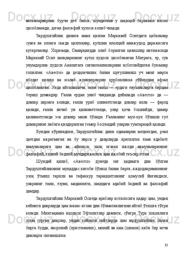 ватанпарварлик   бурчи   деб   билса,   шундагина   у   хақиқий   баркамол   инсон
ҳисобланади, деган фалсафий хулоса келиб чиқади. 
Зардуштийлик   динига   амал   қилган   Марказий   Осиёдаги   қабилалар
сувга   ва   оловга   сажда   қилганлар,   қуёшни   илолҳий   мавжудод   даражасига
кутарганлар.   Хоразмда,   Самарқандда   олиб   борилган   қазишлар   натижасида
Марказий   Осиё   халқларининг   куёш   худоси   ҳисобланган   Митрага,   ер,   сув
унумдорлик   худоси   Анахитага   сиғинганликларини   исботлайдиган   буюмлар
топилган.   «Авесто»   да   деҳқончилик   билан   шуғулланиш   уч   минг   марта
ибодат   қилиш   ва   юзлаб   жониворларни   қурбонликка   сўйишдан   афзал
ҳисобланган.   Унда   айтилишича,   экин   экиш   —   ердаги   ёвузликларга   барҳам
бериш   демакдир.   Ғалла   ердан   униб   чиққанда   дейилади   «Авесто»   да   —
девлар   ларзага   келади,   ғалла   уриб   олинаётганда   девлар   иола   —   фарёд
қилади,   ғалла   янчиб   ун   қилинаётганда,   улар   қоча   бошлайди,   ҳамир
қилинаётганда   эса   девлар   махв   бўлади.   Ғалланинг   мул-кул   бўлиши   гуё
девларнинг лабига қиздирилган темир босгандай уларни тумтарақай қилади. 
Бундан   кўринадики,   Зардуштийлик   дини   одамларни   меҳнатдан,   реал
ҳаётдан   ажратмаган   ва   бу   нарса   у   даврларда   яратилган   ёзма   адабиёт
намуналарига   ҳам   ва,   айниқса,   халқ   оғзаки   ижоди   намуналарининг
фалсафий, ғоявий бадиий мундарижасига ҳам ижобий таъсир этган. 
Шундай   қилиб,   «Авесто»   дунёда   энг   қадимги   дин   бўлган
Зардуштийликнинг муқаддас китоби бўлиш билан бирга, аждодларимизнинг
узоқ   ўтмиш   тарихи   ва   тафаккур   тараққиётининг   қомусий   йиғиндиси,
уларнинг   тили,   ёзуви,   маданияти,   хақидаги   адабий   бадиий   ва   фалсафий
ҳамдир. 
Зардуштийлик Марказий Осиёда араблар истилосига қадар ҳам, ундан
кейинги даврларда ҳам яккаю-ягона дин бўлмаганлигини айтиб ўтишга тўғри
келади.   Минтақамиз   аҳолиси   Эфталитлар   давлати,   сўнгра   Турк   хоқонлиги
хукм   сурган   даврлар,   ундан   кейинги   пайтларда   ҳам   зардуштийлик   билан
бирга будда, насроний (христианлик), моний ва кам (шомон)  каби бир неча
динларга сиғинишган. 
  31   