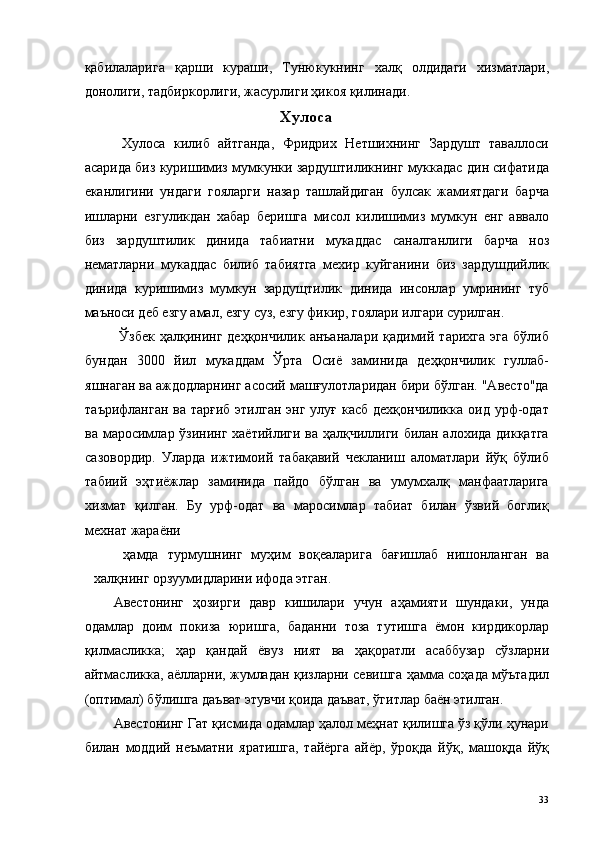 қабилаларига   қарши   кураши,   Тунюкукнинг   халқ   олдидаги   хизматлари,
донолиги, тадбиркорлиги, жасурлиги ҳикоя қилинади. 
Хулоса 
  Хулоса   килиб   айтганда,   Фридрих   Нетшихнинг   Зардушт   таваллоси
асарида биз куришимиз мумкунки зардуштиликнинг муккадас дин сифатида
еканлигини   ундаги   гояларги   назар   ташлайдиган   булсак   жамиятдаги   барча
ишларни   езгуликдан   хабар   беришга   мисол   килишимиз   мумкун   енг   аввало
биз   зардуштилик   динида   табиатни   мукаддас   саналганлиги   барча   ноз
нематларни   мукаддас   билиб   табиятга   мехир   куйганини   биз   зардушдийлик
динида   куришимиз   мумкун   зардущтилик   динида   инсонлар   умрининг   туб
маъноси деб езгу амал, езгу суз, езгу фикир, гоялари илгари сурилган. 
  Ўзбек   ҳалқининг  деҳқончилик  анъаналари  қадимий  тарихга  эга  бўлиб
бундан   3000   йил   мукаддам   Ўрта   Осиё   заминида   деҳқончилик   гуллаб-
яшнаган ва аждодларнинг асосий машғулотларидан бири бўлган. "Авесто"да
таърифланган ва тарғиб этилган энг улуғ касб дехқончиликка оид урф-одат
ва маросимлар ўзининг хаётийлиги ва ҳалқчиллиги билан алохида дикқатга
сазовордир.   Уларда   ижтимоий   табақавий   чекланиш   аломатлари   йўқ   бўлиб
табиий   эҳтиёжлар   заминида   пайдо   бўлган   ва   умумхалқ   манфаатларига
хизмат   қилган.   Бу   урф-одат   ва   маросимлар   табиат   билан   ўзвий   боглиқ
мехнат жараёни 
ҳамда   турмушнинг   муҳим   воқеаларига   бағишлаб   нишонланган   ва
халқнинг орзуумидларини ифода этган. 
Авестонинг   ҳозирги   давр   кишилари   учун   аҳамияти   шундаки,   унда
одамлар   доим   покиза   юришга,   баданни   тоза   тутишга   ёмон   кирдикорлар
қилмасликка;   ҳар   қандай   ёвуз   ният   ва   ҳақоратли   асаббузар   сўзларни
айтмасликка, аёлларни, жумладан қизларни севишга ҳамма соҳада мўътадил
(оптимал) бўлишга даъват этувчи қоида даъват, ўгитлар баён этилган. 
Авестонинг Гат қисмида одамлар ҳалол меҳнат қилишга ўз қўли ҳунари
билан   моддий   неъматни   яратишга,   тайёрга   айёр,   ўроқда   йўқ,   машоқда   йўқ
  33   