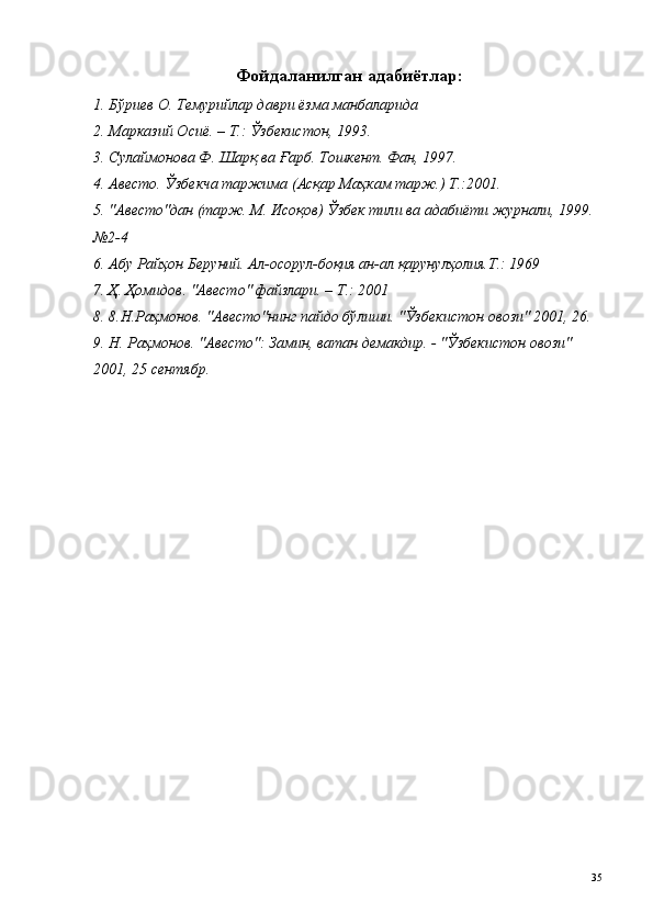 Фойдаланилган адабиётлар: 
1. Бўриев О. Темурийлар даври ёзма манбаларида 
2. Марказий Осиё. – Т.: Ўзбекистон, 1993. 
3. Сулаймонова Ф. Шарқ ва Ғарб. Тошкент. Фан, 1997. 
4. Авесто. Ўзбекча таржима (Асқар Маҳкам тарж.) Т.:2001. 
5. "Авесто"дан (тарж. М. Исоқов) Ўзбек тили ва адабиёти журнали, 1999. 
№2-4 
6. Абу Райҳон Беруний. Ал-осорул-боқия ан-ал қарунулҳолия.Т.: 1969 
7. Ҳ. Ҳомидов. "Авесто" файзлари. – Т.: 2001 
8. 8.Н.Раҳмонов. "Авесто"нинг пайдо бўлиши. "Ўзбекистон овози" 2001, 26. 
9. Н. Раҳмонов. "Авесто": Замин, ватан демакдир. - "Ўзбекистон овози" 
2001, 25 сентябр. 
 
 
  35   