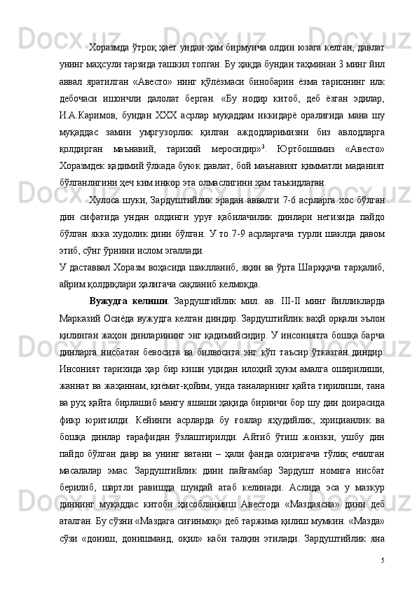 Хоразмда ўтроқ ҳаёт ундан ҳам бирмунча олдин юзага келган, давлат
унинг маҳсули тарзида ташкил топган. Бу ҳақда бундан таҳминан 3 минг йил
аввал   яратилган   «Авесто»   нинг   қўлёзмаси   бинобарин   ёзма   тарихнинг   илк
дебочаси   ишончли   далолат   берган.   «Бу   нодир   китоб,   деб   ёзган   эдилар,
И.А.Каримов,   бундан   ХХХ   асрлар   муқаддам   иккидарё   оралиғида   мана   шу
муқаддас   замин   умргузорлик   қилган   аждодларимизни   биз   авлодларга
қолдирган   маънавий,   тарихий   меросидир» 3
.   Юртбошимиз   «Авесто»
Хоразмдек қадимий ўлкада буюк давлат, бой маънавият қимматли маданият
бўлганлигини ҳеч ким инкор эта олмаслигини ҳам таъкидлаган. 
Хулоса  шуки,  Зардуштийлик эрадан   аввалги  7-6  асрларга  хос  бўлган
дин   сифатида   ундан   олдинги   уруғ   қабилачилик   динлари   негизида   пайдо
бўлган якка  худолик дини бўлган.  У то 7-9 асрларгача  турли шаклда давом
этиб, сўнг ўрнини ислом эгаллади. 
У даставвал Хоразм  воҳасида шаклланиб, яқин ва ўрта Шарққача тарқалиб,
айрим қолдиқлари ҳалигача сақланиб келмоқда. 
Вужудга   келиши .   Зардуштийлик   мил.   ав.   III-II   минг   йилликларда
Марказий Осиёда вужудга келган диндир. Зардуштийлик ваҳй орқали эълон
қилинган жаҳон динларининг энг қадимийсидир. У инсониятга бошқа барча
динларга   нисбатан   бевосита   ва   билвосита   энг   кўп   таъсир   ўтказган   диндир.
Инсоният   тарихида   ҳар   бир  киши  уцидан   илоҳий  ҳукм   амалга   оширилиши,
жаннат ва жаҳаннам, қиёмат-қойим, унда таналарнинг қайта тирилиши, тана
ва руҳ қайта бирлашиб мангу яшаши ҳақида биринчи бор шу дин доирасида
фикр   юритилди.   Кейинги   асрларда   бу   ғоялар   яҳудийлик,   хрицианлик   ва
бошқа   динлар   тарафидан   ўзлаштирилди.   Айтиб   ўтиш   жоизки,   ушбу   дин
пайдо   бўлган   давр   ва   унинг   ватани   –   ҳали   фанда   охиригача   тўлиқ   ечилган
масалалар   эмас.   Зардуштийлик   дини   пайғамбар   Зардушт   номига   нисбат
берилиб,   шартли   равишда   шундай   атаб   келинади.   Аслида   эса   у   мазкур
диннинг   муқаддас   китоби   ҳисобланмиш   Авестода   «Маздаясна»   дини   деб
аталган. Бу сўзни «Маздага сиғинмоқ» деб таржима қилиш мумкин. «Мазда»
сўзи   «дониш,   донишманд,   оқил»   каби   талқин   этилади.   Зардуштийлик   яна
  5