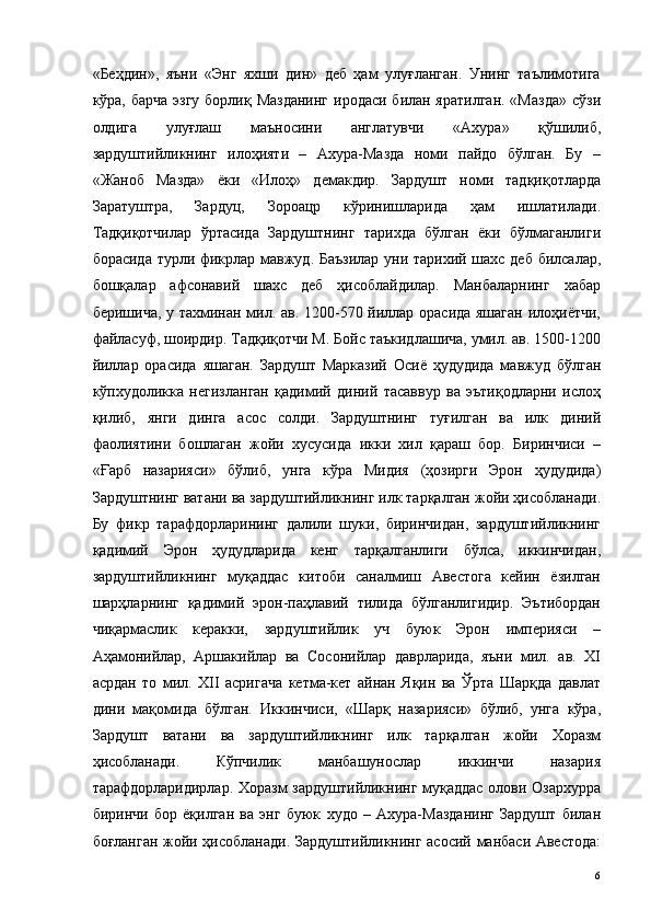 «Беҳдин»,   яъни   «Энг   яхши   дин»   деб   ҳам   улуғланган.   Унинг   таълимотига
кўра, барча  эзгу борлиқ Мазданинг  иродаси билан яратилган.  «Мазда»  сўзи
олдига   улуғлаш   маъносини   англатувчи   «Ахура»   қўшилиб,
зардуштийликнинг   илоҳияти   –   Ахура-Мазда   номи   пайдо   бўлган.   Бу   –
«Жаноб   Мазда»   ёки   «Илоҳ»   демакдир.   Зардушт   номи   тадқиқотларда
Заратуштра,   Зардуц,   Зороацр   кўринишларида   ҳам   ишлатилади.
Тадқиқотчилар   ўртасида   Зардуштнинг   тарихда   бўлган   ёки   бўлмаганлиги
борасида турли фикрлар мавжуд. Баъзилар уни тарихий шахс деб билсалар,
бошқалар   афсонавий   шахс   деб   ҳисоблайдилар.   Манбаларнинг   хабар
беришича, у тахминан мил. ав. 1200-570 йиллар орасида яшаган илоҳиётчи,
файласуф, шоирдир. Тадқиқотчи М. Бойс таъкидлашича, умил. ав. 1500-1200
йиллар   орасида   яшаган.   Зардушт   Марказий   Осиё   ҳудудида   мавжуд   бўлган
кўпхудоликка   негизланган   қадимий   диний   тасаввур   ва   эътиқодларни   ислоҳ
қилиб,   янги   динга   асос   солди.   Зардуштнинг   туғилган   ва   илк   диний
фаолиятини   бошлаган   жойи   хусусида   икки   хил   қараш   бор.   Биринчиси   –
«Ғарб   назарияси»   бўлиб,   унга   кўра   Мидия   (ҳозирги   Эрон   ҳудудида)
Зардуштнинг ватани ва зардуштийликнинг илк тарқалган жойи ҳисобланади.
Бу   фикр   тарафдорларининг   далили   шуки,   биринчидан,   зардуштийликнинг
қадимий   Эрон   ҳудудларида   кенг   тарқалганлиги   бўлса,   иккинчидан,
зардуштийликнинг   муқаддас   китоби   саналмиш   Авестога   кейин   ёзилган
шарҳларнинг   қадимий   эрон-паҳлавий   тилида   бўлганлигидир.   Эътибордан
чиқармаслик   керакки,   зардуштийлик   уч   буюк   Эрон   империяси   –
Аҳамонийлар,   Аршакийлар   ва   Сосонийлар   даврларида,   яъни   мил.   ав.   XI
асрдан   то   мил.   XII   асригача   кетма-кет   айнан   Яқин   ва   Ўрта   Шарқда   давлат
дини   мақомида   бўлган.   Иккинчиси,   «Шарқ   назарияси»   бўлиб,   унга   кўра,
Зардушт   ватани   ва   зардуштийликнинг   илк   тарқалган   жойи   Хоразм
ҳисобланади.   Кўпчилик   манбашунослар   иккинчи   назария
тарафдорларидирлар. Хоразм зардуштийликнинг муқаддас олови Озархурра
биринчи   бор   ёқилган   ва   энг   буюк   худо   –   Ахура-Мазданинг   Зардушт   билан
боғланган жойи ҳисобланади. Зардуштийликнинг асосий манбаси Авестода:
  6   