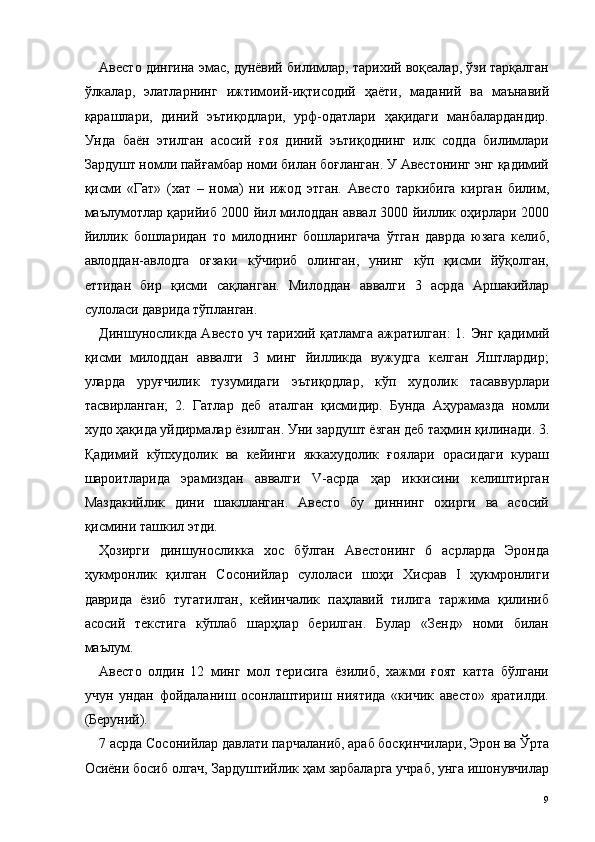 Авесто дингина эмас, дунёвий билимлар, тарихий воқеалар, ўзи тарқалган
ўлкалар,   элатларнинг   ижтимоий-иқтисодий   ҳаёти,   маданий   ва   маънавий
қарашлари,   диний   эътиқодлари,   урф-одатлари   ҳақидаги   манбалардандир.
Унда   баён   этилган   асосий   ғоя   диний   эътиқоднинг   илк   содда   билимлари
Зардушт номли пайғамбар номи билан боғланган. У Авестонинг энг қадимий
қисми   «Гат»   (хат   –   нома)   ни   ижод   этган.   Авесто   таркибига   кирган   билим,
маълумотлар қарийиб 2000 йил милоддан аввал 3000 йиллик оҳирлари 2000
йиллик   бошларидан   то   милоднинг   бошларигача   ўтган   даврда   юзага   келиб,
авлоддан-авлодга   оғзаки   кўчириб   олинган,   унинг   кўп   қисми   йўқолган,
еттидан   бир   қисми   сақланган.   Милоддан   аввалги   3   асрда   Аршакийлар
сулоласи даврида тўпланган. 
Диншуносликда Авесто уч тарихий қатламга ажратилган: 1.   Э нг қадимий
қисми   милоддан   аввалги   3   минг   йилликда   вужудга   келган   Яштлардир;
уларда   уруғчилик   тузумидаги   эътиқодлар,   кўп   худолик   тасаввурлари
тасвирланган;   2.   Гатлар   деб   аталган   қисмидир.   Бунда   Аҳурамазда   номли
худо ҳақида уйдирмалар ёзилган. Уни зардушт ёзган деб таҳмин қилинади. 3.
Қадимий   кўпхудолик   ва   кейинги   яккахудолик   ғоялари   орасидаги   кураш
шароитларида   эрамиздан   аввалги   V-асрда   ҳар   иккисини   келиштирган
Маздакийлик   дини   шаклланган.   Авесто   бу   диннинг   охирги   ва   асосий
қисмини ташкил этди. 
Ҳозирги   диншуносликка   хос   бўлган   Авестонинг   6   асрларда   Эронда
ҳукмронлик   қилган   Сосонийлар   сулоласи   шоҳи   Хисрав   I   ҳукмронлиги
даврида   ёзиб   тугатилган,   кейинчалик   паҳлавий   тилига   таржима   қилиниб
асосий   текстига   кўплаб   шарҳлар   берилган.   Булар   «Зенд»   номи   билан
маълум. 
Авесто   олдин   12   минг   мол   терисига   ёзилиб,   хажми   ғоят   катта   бўлгани
учун   ундан   фойдаланиш   осонлаштириш   ниятида   «кичик   авесто»   яратилди.
(Беруний). 
7 асрда Сосонийлар давлати парчаланиб, араб босқинчилари, Эрон ва Ўрта
Осиёни босиб олгач, Зардуштийлик ҳам зарбаларга учраб, унга ишонувчилар
  9   