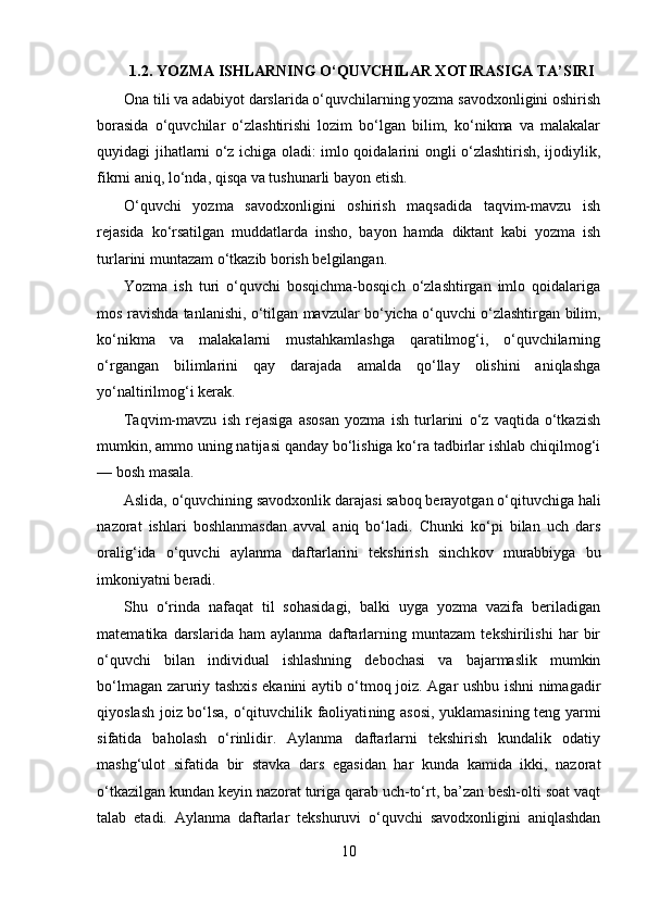 1.2.  YOZMA ISHLARNING O‘QUVCHILAR XOTIRASIGA TA’SIRI
Ona tili va adabiyot darslarida o‘quvchilarning yozma savodxonligini oshirish
borasida   o‘quvchilar   o‘zlashtirishi   lozim   bo‘lgan   bilim,   ko‘nikma   va   malakalar
quyi dagi jihatlarni o‘z ichiga oladi: imlo qoidalarini ongli o‘zlashtirish, ijodiylik,
fikrni aniq, lo‘nda, qisqa va tushunarli bayon  etish.
O‘quvchi   yozma   savodxonligini   oshirish   maqsadida   taqvim-mavzu   ish
rejasida   ko‘rsatilgan   muddatlarda   insho,   bayon   hamda   diktant   kabi   yozma   ish
turlarini muntazam o‘tkazib borish belgilangan.
Yozma   ish   turi   o‘quvchi   bosqichma-bosqich   o‘zlashtirgan   imlo   qoidalariga
mos ra vishda tanlanishi, o‘tilgan mavzular bo‘yicha o‘quvchi o‘zlashtirgan bilim,
ko‘nikma   va   malakalarni   mustahkamlashga   qaratilmog‘i,   o‘quvchilarning
o‘rgangan   bilimlarini   qay   darajada   amalda   qo‘llay   olishini   aniqlashga
yo‘naltirilmog‘i kerak.
Taqvim-mavzu   ish   rejasiga   asosan   yozma   ish   turlarini   o‘z   vaqtida   o‘tkazish
mumkin, ammo uning natijasi qanday bo‘lishiga ko‘ra tadbirlar ishlab chiqilmog‘i
— bosh masala.
Aslida, o‘quvchining savodxonlik darajasi saboq berayotgan o‘qituvchiga hali
nazorat   ishlari   boshlanmasdan   avval   aniq   bo‘ladi.   Chunki   ko‘pi   bilan   uch   dars
oralig‘ida   o‘quvchi   ay lanma   daftarlarini   tekshirish   sinch kov   murabbiyga   bu
imkoniyatni beradi.
Shu   o‘rinda   nafaqat   til   sohasidagi,   balki   uyga   yozma   vazifa   beriladigan
matematika   darslarida   ham   aylanma   daftarlarning   muntazam   tekshirilishi   har   bir
o‘quvchi   bilan   individual   ishlashning   debochasi   va   bajarmaslik   mumkin
bo‘lmagan zaruriy tashxis ekanini aytib o‘tmoq joiz. Agar ushbu ishni nimagadir
qiyoslash joiz bo‘lsa, o‘qituvchilik faoliyati ning asosi, yuklamasining teng yarmi
sifatida   baholash   o‘rinlidir.   Aylanma   daftarlarni   tekshirish   kundalik   odatiy
mashg‘ulot   sifatida   bir   stavka   dars   egasidan   har   kunda   kamida   ikki,   nazorat
o‘tkazilgan kundan keyin nazorat turiga qarab uch-to‘rt, ba’zan besh-olti soat vaqt
talab   etadi.   Aylanma   daftarlar   tekshuruvi   o‘quvchi   savodxonligini   aniqlashdan
10 