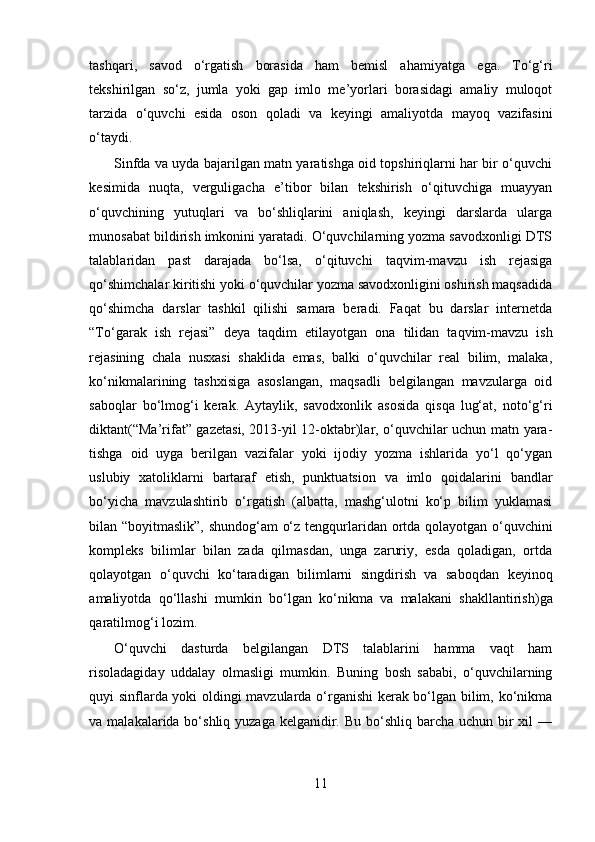 tashqari,   savod   o‘rgatish   borasida   ham   bemisl   aha miyatga   ega.   To‘g‘ri
tekshirilgan   so‘z,   jumla   yoki   gap   imlo   me’yorlari   borasidagi   amaliy   muloqot
tarzida   o‘quvchi   esida   oson   qoladi   va   keyingi   amaliyotda   mayoq   vazifasini
o‘taydi.
Sinfda va uyda bajarilgan matn yaratishga oid topshiriqlarni har bir o‘quvchi
kesimida   nuqta,   verguligacha   e’tibor   bilan   tekshirish   o‘qituvchiga   muayyan
o‘quvchining   yutuqlari   va   bo‘shliqlarini   aniqlash,   keyingi   darslarda   ularga
munosabat bildirish imkonini yaratadi. O‘quvchilarning yozma savodxonligi DTS
talablaridan   past   darajada   bo‘lsa,   o‘qituvchi   taqvim-mavzu   ish   rejasiga
qo‘shimchalar kiritishi yoki o‘quvchilar yozma savodxonligini oshirish maqsadida
qo‘shimcha   darslar   tashkil   qilishi   samara   beradi.   Faqat   bu   darslar   internetda
“To‘garak   ish   rejasi”   deya   taqdim   etila yotgan   ona   tilidan   taqvim-mavzu   ish
rejasining   chala   nusxasi   shaklida   emas,   balki   o‘quvchilar   real   bilim,   malaka,
ko‘nikmalari ning   tashxisiga   asoslangan,   maqsadli   belgilangan   mavzularga   oid
saboqlar   bo‘lmog‘i   kerak.   Aytaylik,   savod xonlik   asosida   qisqa   lug‘at,   noto‘g‘ri
diktant (“Ma’rifat” gazetasi, 2013-yil 12-oktabr)lar, o‘quvchilar uchun matn yara -
tishga   oid   uyga   berilgan   vazifalar   yoki   ijodiy   yozma   ishlarida   yo‘l   qo‘ygan
uslubiy   xatoliklarni   bartaraf   etish,   punktuatsion   va   imlo   qoidalari ni   bandlar
bo‘yicha   mavzulashtirib   o‘rgatish   (albatta,   mashg‘ulotni   ko‘p   bilim   yuklamasi
bilan “boyitmaslik”, shundog‘am  o‘z tengqurla ridan ortda qolayotgan o‘quvchini
kompleks   bilimlar   bilan   zada   qilmasdan,   unga   zaruriy,   esda   qoladigan,   ortda
qolayotgan   o‘quvchi   ko‘taradigan   bilimlarni   singdirish   va   saboq dan   keyinoq
amaliyotda   qo‘llashi   mumkin   bo‘lgan   ko‘nikma   va   malakani   shakllantirish) ga
qaratilmog‘i lozim.
O‘quvchi   dasturda   belgilangan   DTS   talablarini   hamma   vaqt   ham
risoladagiday   uddalay   olmasligi   mumkin.   Buning   bosh   sababi,   o‘quvchilarning
quyi sinflarda yoki oldingi mavzularda o‘rganishi  kerak bo‘lgan bilim, ko‘nikma
va malakalarida bo‘shliq yuzaga kelganidir. Bu  bo‘shliq barcha  uchun bir  xil  —
11 