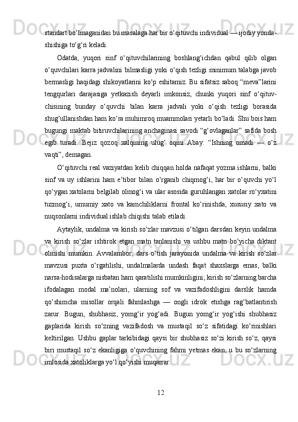 standart bo‘lmaganidan bu masa laga har bir o‘qituvchi individual — ijodiy yonda -
shishiga to‘g‘ri keladi.
Odatda,   yuqori   sinf   o‘qituvchilarining   boshlang‘ichdan   qabul   qilib   olgan
o‘quvchilari karra jadvalini bilmasligi yoki o‘qish tezligi minimum talabga javob
bermasligi haqidagi shikoyatlarini ko‘p eshitamiz. Bu sifatsiz saboq “meva”larini
tengqurlari   darajasiga   yetkazish   deyarli   imkonsiz,   chunki   yuqori   sinf   o‘qituv -
chisining   bunday   o‘quvchi   bilan   karra   jadvali   yoki   o‘qish   tezligi   borasida
shug‘ullanishdan ham ko‘ra muhimroq muammolari yetarli bo‘ladi. Shu bois ham
bugungi maktab bitiruv chilarining anchaginasi savodi “g‘ovlaganlar” safida bosh
egib   turadi.   Bejiz   qozoq   xalqining   ulug‘   oqini   Abay:   “Ishning   omadi   —   o‘z
vaqti”, demagan.
O‘qituvchi real vaziyatdan kelib chiqqan holda nafaqat yozma ishlarni, balki
sinf   va   uy   ishlarini   ham   e’tibor   bilan   o‘rganib   chiqmog‘i,   har   bir   o‘quvchi   yo‘l
qo‘ygan xatolarni belgilab olmog‘i va ular asosida guruh langan xatolar ro‘yxatini
tuzmog‘i,   umumiy   xato   va   kamchiliklarni   frontal   ko‘rinishda,   xususiy   xato   va
nuqsonlarni individual ishlab chiqishi talab etiladi.
Aytaylik, undalma va kirish so‘zlar mavzusi  o‘tilgan darsdan keyin undalma
va   kirish   so‘zlar   ishtirok   etgan   matn   tanlanishi   va   ushbu   matn   bo‘yicha   diktant
olinishi   mumkin.   Avvalambor,   dars   o‘tish   jarayonida   undalma   va   kirish   so‘zlar
mavzusi   puxta   o‘rgatilishi,   undalmalarda   undash   faqat   shaxslarga   emas,   balki
narsa-hodisalarga nisbatan ham qarati lishi mumkinligini; kirish so‘zlarning barcha
ifodalagan   modal   ma’nolari,   ularning   sof   va   vazifadoshligini   darslik   hamda
qo‘shimcha   misollar   orqali   fahmlashga   —   ongli   idrok   etishga   rag‘batlantirish
zarur.   Bugun,   shubhasiz,   yomg‘ir   yog‘adi.   Bugun   yomg‘ir   yog‘ishi   shubhasiz
gaplarida   kirish   so‘zning   vazifadosh   va   mustaqil   so‘z   sifatidagi   ko‘rinishlari
keltirilgan.   Ushbu   gaplar   tarkibidagi   qaysi   bir   shubhasiz   so‘zi   kirish   so‘z,   qaysi
biri   mustaqil   so‘z   ekanligiga   o‘quvchining   fahmi   yetmas   ekan,   u   bu   so‘zlarning
imlosida xatoliklarga yo‘l qo‘yishi muqarrar.
12 