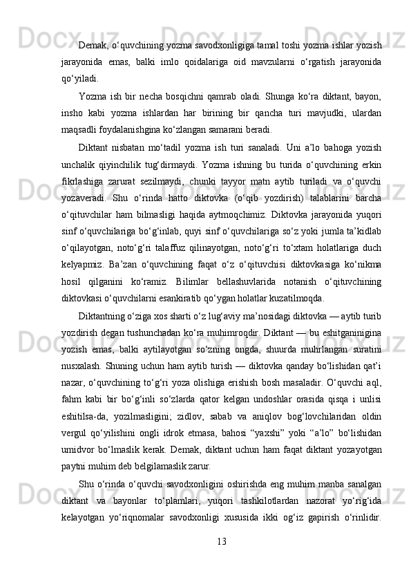 Demak, o‘quvchining yozma savodxon ligiga tamal toshi yozma ishlar yozish
jara yonida   emas,   balki   imlo   qoidalariga   oid   mavzularni   o‘rgatish   jarayonida
qo‘yiladi.
Yozma   ish   bir   necha   bosqichni   qamrab   oladi.   Shunga   ko‘ra   diktant,   bayon,
insho   kabi   yozma   ishlardan   har   birining   bir   qancha   turi   mavjudki,   ulardan
maqsadli foydalanishgina ko‘zlangan samarani beradi.
Diktant   nisbatan   mo‘tadil   yozma   ish   turi   sanaladi.   Uni   a’lo   bahoga   yozish
unchalik   qiyinchilik   tug‘dirmaydi.   Yozma   ishning   bu   turida   o‘quvchining   erkin
fikrlashiga   zarurat   sezilmaydi,   chunki   tayyor   matn   aytib   turiladi   va   o‘quvchi
yozaveradi.   Shu   o‘rinda   hatto   diktovka   (o‘qib   yozdirish)   talablarini   barcha
o‘qituvchilar   ham   bilmasligi   haqida   aytmoq chimiz.   Diktovka   jarayonida   yuqori
sinf o‘quvchilariga bo‘g‘inlab, quyi sinf o‘quvchilariga so‘z yoki jumla ta’kidlab
o‘qilayotgan,   noto‘g‘ri   talaffuz   qilina yotgan,   noto‘g‘ri   to‘xtam   holatlariga   duch
kelyapmiz.   Ba’zan   o‘quvchining   faqat   o‘z   o‘qituv chisi   diktovkasiga   ko‘nikma
hosil   qilganini   ko‘ramiz.   Bilimlar   bellashuvlarida   notanish   o‘qituvchining
diktovkasi o‘quvchilarni  esankiratib qo‘ygan holatlar kuzatilmoqda.
Diktantning o‘ziga xos sharti o‘z lug‘aviy ma’nosidagi diktovka — aytib turib
yozdirish degan tushunchadan  ko‘ra muhimroqdir. Diktant  — bu eshitganinigina
yozish   emas,   balki   aytilayotgan   so‘zning   ongda,   shuurda   muhrlangan   suratini
nusxalash. Shuning uchun ham  aytib turish — diktovka qanday bo‘lishidan qat’i
nazar,   o‘quvchining   to‘g‘ri   yoza   olishiga   erishish   bosh   masaladir.   O‘quvchi   aql,
fahm   kabi   bir   bo‘g‘inli   so‘zlarda   qator   kelgan   undoshlar   orasida   qisqa   i   unlisi
eshitilsa-da,   yozilmasligini;   zidlov,   sabab   va   aniqlov   bog‘lovchilaridan   oldin
vergul   qo‘yi lishini   ongli   idrok   etmasa,   bahosi   “yaxshi”   yoki   “a’lo”   bo‘lishidan
umidvor   bo‘lmaslik   kerak.   Demak,   diktant   uchun   ham   faqat   diktant   yoza yotgan
paytni muhim deb belgilamaslik zarur.
Shu o‘rinda  o‘quvchi  savodxonligini   oshirishda  eng  muhim   manba  sanalgan
diktant   va   bayonlar   to‘plamlari,   yuqori   tashkilotlardan   nazorat   yo‘rig‘ida
kelayotgan   yo‘riqnomalar   savodxonligi   xususida   ikki   og‘iz   gapirish   o‘rinlidir.
13 