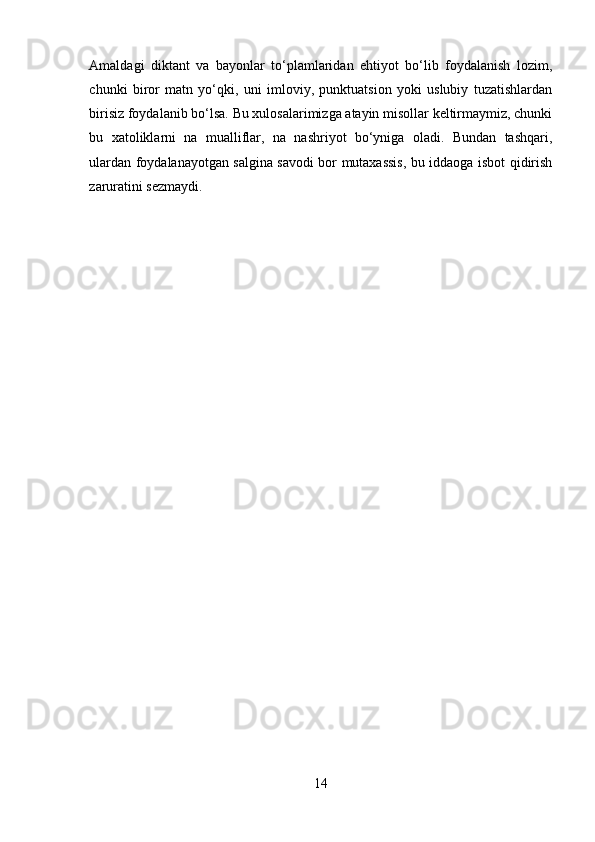 Amaldagi   diktant   va   bayonlar   to‘plamlaridan   ehtiyot   bo‘lib   foydalanish   lozim,
chunki   biror   matn   yo‘qki,   uni   imloviy,   punktuatsion   yoki   uslubiy   tuzatishlardan
birisiz foydalanib bo‘lsa. Bu xulosalarimizga atayin misollar keltirmaymiz, chunki
bu   xatoliklarni   na   mualliflar,   na   nashriyot   bo‘yniga   oladi.   Bundan   tashqari,
ulardan foydalanayotgan salgina savodi bor mutaxassis, bu iddaoga isbot qidirish
zaruratini sezmaydi.
14 