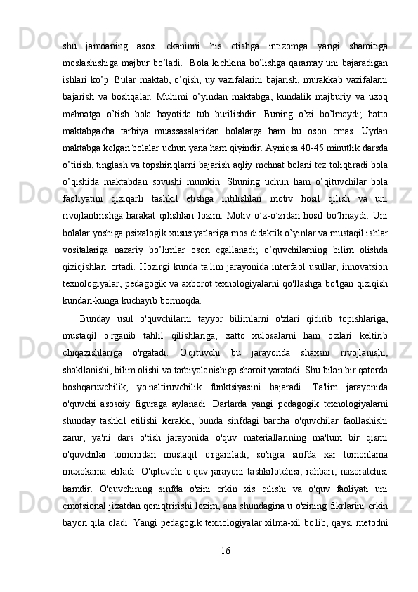 shu   jamoaning   asosi   ekaninni   his   etishga   intizomga   yangi   sharoitiga
moslashishiga  majbur bo’ladi.   Bola kichkina bo’lishga qaramay uni  bajaradigan
ishlari ko’p. Bular  maktab, o’qish, uy vazifalarini  bajarish, murakkab vazifalarni
bajarish   va   boshqalar.   Muhimi   o’yindan   maktabga,   kundalik   majburiy   va   uzoq
mehnatga   o’tish   bola   hayotida   tub   burilishdir.   Buning   o’zi   bo’lmaydi;   hatto
maktabgacha   tarbiya   muassasalaridan   bolalarga   ham   bu   oson   emas.   Uydan
maktabga kelgan bolalar uchun yana ham qiyindir. Ayniqsa 40-45 minutlik darsda
o’tirish, tinglash va topshiriqlarni bajarish aqliy mehnat bolani tez toliqtiradi bola
o’qishida   maktabdan   sovushi   mumkin.   Shuning   uchun   ham   o’qituvchilar   bola
faoliyatini   qiziqarli   tashkil   etishga   intilishlari   motiv   hosil   qilish   va   uni
rivojlantirishga   harakat   qilishlari   lozim.   Motiv   o’z-o’zidan   hosil   bo’lmaydi.   Uni
bolalar yoshiga psixalogik xususiyatlariga mos didaktik o’yinlar va mustaqil ishlar
vositalariga   nazariy   bo’limlar   oson   egallanadi;   o’quvchilarning   bilim   olishda
qiziqishlari   ortadi.   Hozirgi   kunda   ta'lim   jarayonida   interfaol   usullar,   innovatsion
texnologiyalar, pedagogik va axborot texnologiyalarni qo'llashga bo'lgan qiziqish
kundan-kunga kuchayib bormoqda.
Bunday   usul   o'quvchilarni   tayyor   bilimlarni   o'zlari   qidirib   topishlariga,
mustaqil   o'rganib   tahlil   qilishlariga,   xatto   xulosalarni   ham   o'zlari   keltirib
chiqazishlariga   o'rgatadi.   O'qituvchi   bu   jarayonda   shaxsni   rivojlanishi,
shakllanishi, bilim olishi va tarbiyalanishiga sharoit yaratadi. Shu bilan bir qatorda
boshqaruvchilik,   yo'naltiruvchilik   funktsiyasini   bajaradi.   Ta'lim   jarayonida
o'quvchi   asosoiy   figuraga   aylanadi.   Darlarda   yangi   pedagogik   texnologiyalarni
shunday   tashkil   etilishi   kerakki,   bunda   sinfdagi   barcha   o'quvchilar   faollashishi
zarur,   ya'ni   dars   o'tish   jarayonida   o'quv   materiallarining   ma'lum   bir   qismi
o'quvchilar   tomonidan   mustaqil   o'rganiladi,   so'ngra   sinfda   xar   tomonlama
muxokama   etiladi.   O'qituvchi   o'quv   jarayoni   tashkilotchisi,   rahbari,   nazoratchisi
hamdir.   O'quvchining   sinfda   o'zini   erkin   xis   qilishi   va   o'quv   faoliyati   uni
emotsional jixatdan qoniqtririshi lozim, ana shundagina u o'zining fikrlarini erkin
bayon qila oladi. Yangi pedagogik texnologiyalar xilma-xil bo'lib, qaysi metodni
16 