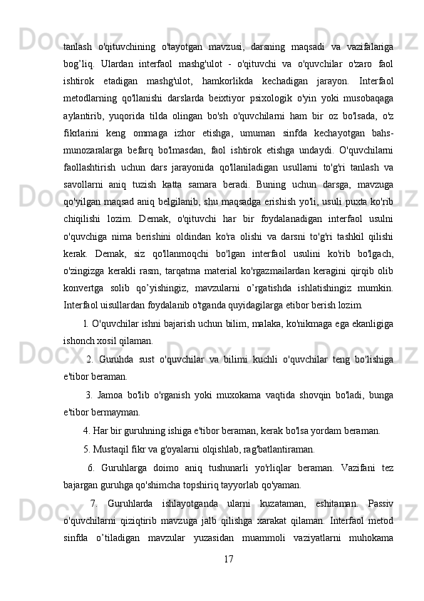 tanlash   o'qituvchining   o'tayotgan   mavzusi,   darsning   maqsadi   va   vazifalariga
bog’liq.   Ulardan   interfaol   mashg'ulot   -   o'qituvchi   va   o'quvchilar   o'zaro   faol
ishtirok   etadigan   mashg'ulot,   hamkorlikda   kechadigan   jarayon.   Interfaol
metodlarning   qo'llanishi   darslarda   beixtiyor   psixologik   o'yin   yoki   musobaqaga
aylantirib,   yuqorida   tilda   olingan   bo'sh   o'quvchilarni   ham   bir   oz   bo'lsada,   o'z
fikrlarini   keng   ommaga   izhor   etishga,   umuman   sinfda   kechayotgan   bahs-
munozaralarga   befarq   bo'lmasdan,   faol   ishtirok   etishga   undaydi.   O'quvchilarni
faollashtirish   uchun   dars   jarayonida   qo'llaniladigan   usullarni   to'g'ri   tanlash   va
savollarni   aniq   tuzish   katta   samara   beradi.   Buning   uchun   darsga,   mavzuga
qo'yilgan maqsad aniq belgilanib, shu maqsadga erishish yo'li, usuli  puxta ko'rib
chiqilishi   lozim.   Demak,   o'qituvchi   har   bir   foydalanadigan   interfaol   usulni
o'quvchiga   nima   berishini   oldindan   ko'ra   olishi   va   darsni   to'g'ri   tashkil   qilishi
kerak.   Demak,   siz   qo'llanmoqchi   bo'lgan   interfaol   usulini   ko'rib   bo'lgach,
o'zingizga   kerakli   rasm,   tarqatma   material   ko'rgazmailardan   keragini   qirqib   olib
konvertga   solib   qo’yishingiz,   mavzularni   o’rgatishda   ishlatishingiz   mumkin.
Interfaol uisullardan foydalanib o'tganda quyidagilarga etibor berish lozim.
 l. O'quvchilar ishni bajarish uchun bilim, malaka, ko'nikmaga ega ekanligiga
ishonch xosil qilaman.
  2.   Guruhda   sust   o'quvchilar   va   bilimi   kuchli   o'quvchilar   teng   bo'lishiga
e'tibor beraman.
  3.   Jamoa   bo'lib   o'rganish   yoki   muxokama   vaqtida   shovqin   bo'ladi,   bunga
e'tibor bermayman.
 4. Har bir guruhning ishiga e'tibor beraman, kerak bo'lsa yordam beraman.
 5. Mustaqil fikr va g'oyalarni olqishlab, rag'batlantiraman.
  6.   Guruhlarga   doimo   aniq   tushunarli   yo'rliqlar   beraman.   Vazifani   tez
bajargan guruhga qo'shimcha topshiriq tayyorlab qo'yaman.
  7.   Guruhlarda   ishlayotganda   ularni   kuzataman,   eshitaman.   Passiv
o'quvchilarni   qiziqtirib   mavzuga   jalb   qilishga   xarakat   qilaman.   Interfaol   metod
sinfda   o’tiladigan   mavzular   yuzasidan   muammoli   vaziyatlarni   muhokama
17 