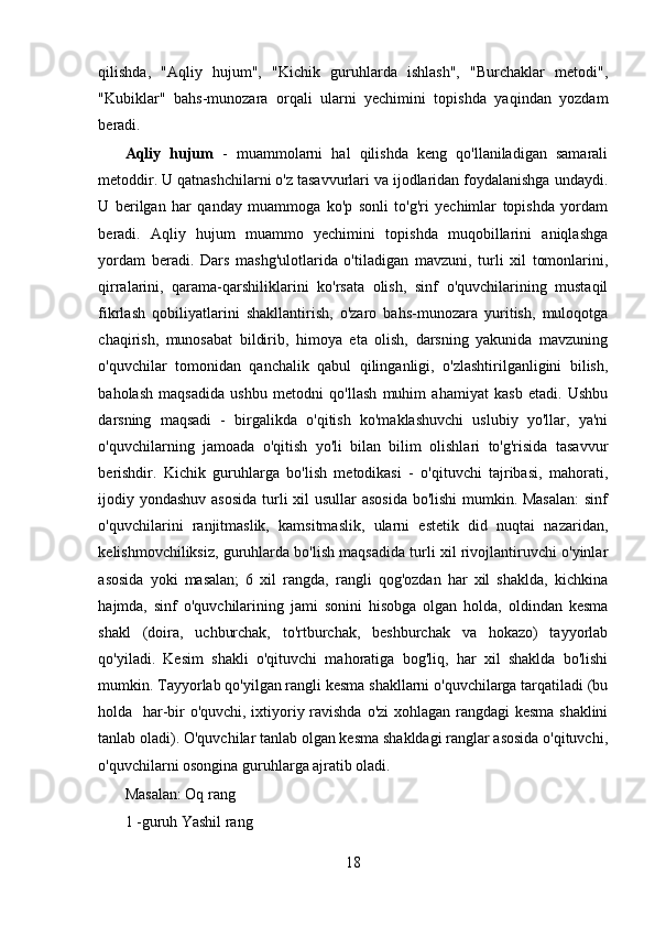 qilishda,   "Aqliy   hujum",   "Kichik   guruhlarda   ishlash",   "Burchaklar   metodi",
"Kubiklar"   bahs-munozara   orqali   ularni   yechimini   topishda   yaqindan   yozdam
beradi. 
Aqliy   hujum   -   muammolarni   hal   qilishda   keng   qo'llaniladigan   samarali
metoddir. U qatnashchilarni o'z tasavvurlari va ijodlaridan foydalanishga undaydi.
U   berilgan   har   qanday   muammoga   ko'p   sonli   to'g'ri   yechimlar   topishda   yordam
beradi.   Aqliy   hujum   muammo   yechimini   topishda   muqobillarini   aniqlashga
yordam   beradi.   Dars   mashg'ulotlarida   o'tiladigan   mavzuni,   turli   xil   tomonlarini,
qirralarini,   qarama-qarshiliklarini   ko'rsata   olish,   sinf   o'quvchilarining   mustaqil
fikrlash   qobiliyatlarini   shakllantirish,   o'zaro   bahs-munozara   yuritish,   muloqotga
chaqirish,   munosabat   bildirib,   himoya   eta   olish,   darsning   yakunida   mavzuning
o'quvchilar   tomonidan   qanchalik   qabul   qilinganligi,   o'zlashtirilganligini   bilish,
baholash   maqsadida   ushbu   metodni   qo'llash   muhim   ahamiyat   kasb   etadi.   Ushbu
darsning   maqsadi   -   birgalikda   o'qitish   ko'maklashuvchi   uslubiy   yo'llar,   ya'ni
o'quvchilarning   jamoada   o'qitish   yo'li   bilan   bilim   olishlari   to'g'risida   tasavvur
berishdir.   Kichik   guruhlarga   bo'lish   metodikasi   -   o'qituvchi   tajribasi,   mahorati,
ijodiy yondashuv asosida  turli xil usullar asosida bo'lishi  mumkin. Masalan:  sinf
o'quvchilarini   ranjitmaslik,   kamsitmaslik,   ularni   estetik   did   nuqtai   nazaridan,
kelishmovchiliksiz, guruhlarda bo'lish maqsadida turli xil rivojlantiruvchi o'yinlar
asosida   yoki   masalan;   6   xil   rangda,   rangli   qog'ozdan   har   xil   shaklda,   kichkina
hajmda,   sinf   o'quvchilarining   jami   sonini   hisobga   olgan   holda,   oldindan   kesma
shakl   (doira,   uchburchak,   to'rtburchak,   beshburchak   va   hokazo)   tayyorlab
qo'yiladi.   Kesim   shakli   o'qituvchi   mahoratiga   bog'liq,   har   xil   shaklda   bo'lishi
mumkin. Tayyorlab qo'yilgan rangli kesma shakllarni o'quvchilarga tarqatiladi (bu
holda   har-bir o'quvchi, ixtiyoriy ravishda o'zi xohlagan rangdagi kesma shaklini
tanlab oladi). O'quvchilar tanlab olgan kesma shakldagi ranglar asosida o'qituvchi,
o'quvchilarni osongina guruhlarga ajratib oladi.
Masalan: Oq rang
1 -guruh Yashil rang
18 