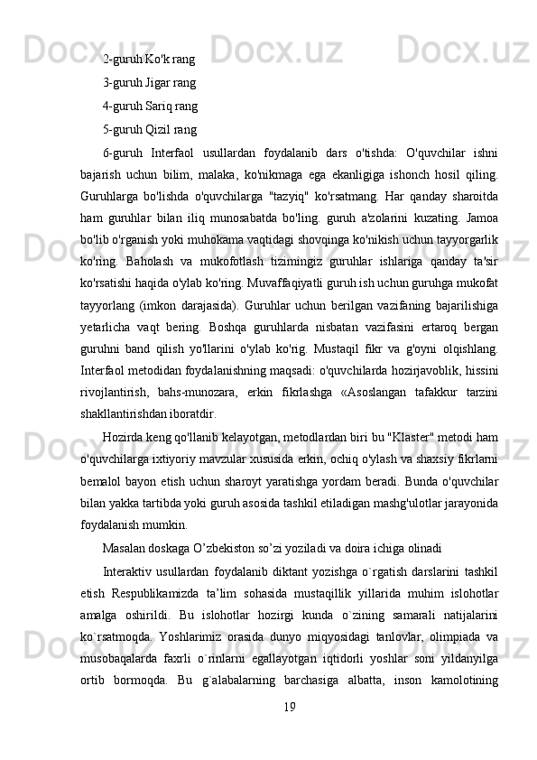 2-guruh Ko'k rang
3-guruh Jigar rang
4-guruh Sariq rang
5-guruh Qizil rang
6-guruh   Interfaol   usullardan   foydalanib   dars   o'tishda:   O'quvchilar   ishni
bajarish   uchun   bilim,   malaka,   ko'nikmaga   ega   ekanligiga   ishonch   hosil   qiling.
Guruhlarga   bo'lishda   o'quvchilarga   "tazyiq"   ko'rsatmang.   Har   qanday   sharoitda
ham   guruhlar   bilan   iliq   munosabatda   bo'ling.   guruh   a'zolarini   kuzating.   Jamoa
bo'lib o'rganish yoki muhokama vaqtidagi shovqinga ko'nikish uchun tayyorgarlik
ko'ring.   Baholash   va   mukofotlash   tizimingiz   guruhlar   ishlariga   qanday   ta'sir
ko'rsatishi haqida o'ylab ko'ring. Muvaffaqiyatli guruh ish uchun guruhga mukofat
tayyorlang   (imkon   darajasida).   Guruhlar   uchun   berilgan   vazifaning   bajarilishiga
yetarlicha   vaqt   bering.   Boshqa   guruhlarda   nisbatan   vazifasini   ertaroq   bergan
guruhni   band   qilish   yo'llarini   o'ylab   ko'rig.   Mustaqil   fikr   va   g'oyni   olqishlang.
Interfaol metodidan foydalanishning maqsadi: o'quvchilarda hozirjavoblik, hissini
rivojlantirish,   bahs-munozara,   erkin   fikrlashga   «Asoslangan   tafakkur   tarzini
shakllantirishdan iboratdir.
Hozirda keng qo'llanib kelayotgan, metodlardan biri bu "Klaster" metodi ham
o'quvchilarga ixtiyoriy mavzular xususida erkin, ochiq o'ylash va shaxsiy fikrlarni
bemalol  bayon  etish  uchun  sharoyt  yaratishga  yordam  beradi.  Bunda  o'quvchilar
bilan yakka tartibda yoki guruh asosida tashkil etiladigan mashg'ulotlar jarayonida
foydalanish mumkin.
Masalan doskaga O’zbekiston so’zi yoziladi va doira ichiga olinadi
Interaktiv   usullardan   foydalanib   diktant   yozishga   o`rgatish   darslarini   tashkil
etish   Respublikamizda   ta’lim   sohasida   mustaqillik   yillarida   muhim   islohotlar
amalga   oshirildi.   Bu   islohotlar   hozirgi   kunda   o`zining   samarali   natijalarini
ko`rsatmoqda.   Yoshlarimiz   orasida   dunyo   miqyosidagi   tanlovlar,   olimpiada   va
musobaqalarda   faxrli   o`rinlarni   egallayotgan   iqtidorli   yoshlar   soni   yildanyilga
ortib   bormoqda.   Bu   g`alabalarning   barchasiga   albatta,   inson   kamolotining
19 