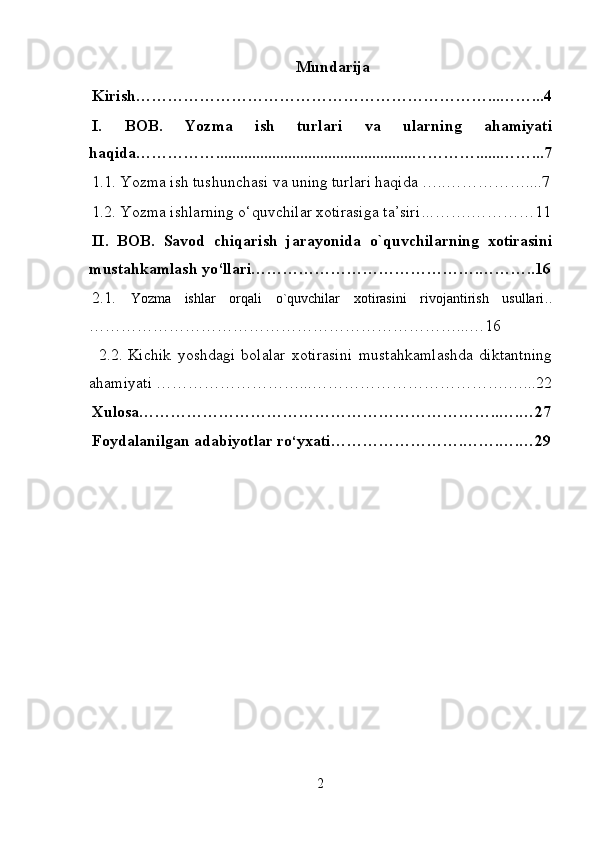 Mundarija
Kirish…………………………………………………………...……...4
I.   BOB.   Yozma   ish   turlari   va   ularning   ahamiyati
haqida…………….................................................…………......……...7
1.1.   Yozma ish tushunchasi va uning turlari haqida  …..…………….... 7
1.2.  Yozma ishlarning o‘quvchilar xotirasiga ta’siri … …….…………11
II.   BOB.   Savod   chiqarish   jarayonida   o`quvchilarning   xotirasini
mustahkamlash yo‘llari…………………………………….………..16
2.1.   Yozma   ishlar   orqali   o`quvchilar   xotirasini   rivojantirish   usullari ..
……………………………………………………………...…16
  2.2 .   Kichik   yoshdagi   bolalar   xotirasini   mustahkamlashda   diktantning
ahamiyati ………………………...……………………… ……….…...22
Xulosa…………………………………………………………..….…27
Foydalanilgan adabiyotlar ro ‘ yxati…………………….…….….…29
2 