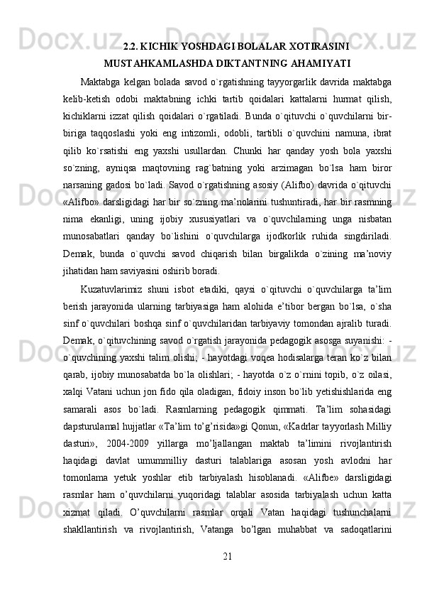 2.2. KICHIK YOSHDAGI BOLALAR XOTIRASINI
MUSTAHKAMLASHDA DIKTANTNING AHAMIYATI
Maktabga   kelgan   bolada   savod   o`rgatishning   tayyorgarlik   davrida   maktabga
kelib-ketish   odobi   maktabning   ichki   tartib   qoidalari   kattalarni   hurmat   qilish,
kichiklarni   izzat   qilish   qoidalari   o`rgatiladi.   Bunda   o`qituvchi   o`quvchilarni   bir-
biriga   taqqoslashi   yoki   eng   intizomli,   odobli,   tartibli   o`quvchini   namuna,   ibrat
qilib   ko`rsatishi   eng   yaxshi   usullardan.   Chunki   har   qanday   yosh   bola   yaxshi
so`zning,   ayniqsa   maqtovning   rag`batning   yoki   arzimagan   bo`lsa   ham   biror
narsaning gadosi  bo`ladi. Savod o`rgatishning  asosiy  (Alifbo)  davrida o`qituvchi
«Alifbo» darsligidagi  har  bir  so`zning ma’nolarini  tushuntiradi, har  bir  rasmning
nima   ekanligi,   uning   ijobiy   xususiyatlari   va   o`quvchilarning   unga   nisbatan
munosabatlari   qanday   bo`lishini   o`quvchilarga   ijodkorlik   ruhida   singdiriladi.
Demak,   bunda   o`quvchi   savod   chiqarish   bilan   birgalikda   o`zining   ma’noviy
jihatidan ham saviyasini oshirib boradi. 
Kuzatuvlarimiz   shuni   isbot   etadiki,   qaysi   o`qituvchi   o`quvchilarga   ta’lim
berish   jarayonida   ularning   tarbiyasiga   ham   alohida   e’tibor   bergan   bo`lsa,   o`sha
sinf   o`quvchilari  boshqa   sinf   o`quvchilaridan  tarbiyaviy  tomondan  ajralib  turadi.
Demak, o`qituvchining savod o`rgatish jarayonida pedagogik asosga  suyanishi:  -
o`quvchining  yaxshi   talim  olishi;   -  hayotdagi   voqea  hodisalarga  teran  ko`z  bilan
qarab,  ijobiy  munosabatda  bo`la  olishlari;   -  hayotda   o`z  o`rnini  topib,  o`z  oilasi,
xalqi Vatani uchun jon fido qila oladigan, fidoiy inson bo`lib yetishishlarida eng
samarali   asos   bo`ladi.   Rasmlarning   pedagogik   qimmati.   Ta’lim   sohasidagi
dapsturulamal hujjatlar «Ta’lim to’g’risida»gi Qonun, «Kadrlar tayyorlash Milliy
dasturi»,   2004-2009   yillarga   mo’ljallangan   maktab   ta’limini   rivojlantirish
haqidagi   davlat   umummilliy   dasturi   talablariga   asosan   yosh   avlodni   har
tomonlama   yetuk   yoshlar   etib   tarbiyalash   hisoblanadi.   «Alifbe»   darsligidagi
rasmlar   ham   o’quvchilarni   yuqoridagi   talablar   asosida   tarbiyalash   uchun   katta
xizmat   qiladi.   O’quvchilarni   rasmlar   orqali   Vatan   haqidagi   tushunchalarni
shakllantirish   va   rivojlantirish,   Vatanga   bo’lgan   muhabbat   va   sadoqatlarini
21 