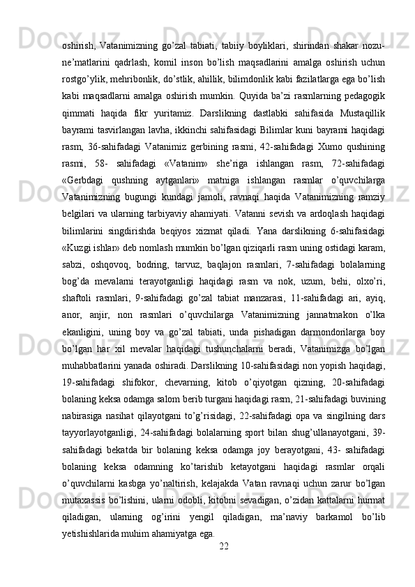 oshirish,   Vatanimizning   go’zal   tabiati,   tabiiy   boyliklari,   shirindan   shakar   nozu-
ne’matlarini   qadrlash,   komil   inson   bo’lish   maqsadlarini   amalga   oshirish   uchun
rostgo’ylik, mehribonlik, do’stlik, ahillik, bilimdonlik kabi fazilatlarga ega bo’lish
kabi   maqsadlarni   amalga   oshirish   mumkin.   Quyida   ba’zi   rasmlarning   pedagogik
qimmati   haqida   fikr   yuritamiz.   Darslikning   dastlabki   sahifasida   Mustaqillik
bayrami tasvirlangan lavha, ikkinchi sahifasidagi Bilimlar kuni bayrami haqidagi
rasm,   36-sahifadagi   Vatanimiz   gerbining   rasmi,   42-sahifadagi   Xumo   qushining
rasmi,   58-   sahifadagi   «Vatanim»   she’riga   ishlangan   rasm,   72-sahifadagi
«Gerbdagi   qushning   aytganlari»   matniga   ishlangan   rasmlar   o’quvchilarga
Vatanimizning   bugungi   kundagi   jamoli,   ravnaqi   haqida   Vatanimizning   ramziy
belgilari   va   ularning   tarbiyaviy   ahamiyati.   Vatanni   sevish   va   ardoqlash   haqidagi
bilimlarini   singdirishda   beqiyos   xizmat   qiladi.   Yana   darslikning   6-sahifasidagi
«Kuzgi ishlar» deb nomlash mumkin bo’lgan qiziqarli rasm uning ostidagi karam,
sabzi,   oshqovoq,   bodring,   tarvuz,   baqlajon   rasmlari,   7-sahifadagi   bolalarning
bog’da   mevalarni   terayotganligi   haqidagi   rasm   va   nok,   uzum,   behi,   olxo’ri,
shaftoli   rasmlari,   9-sahifadagi   go’zal   tabiat   manzarasi,   11-sahifadagi   ari,   ayiq,
anor,   anjir,   non   rasmlari   o’quvchilarga   Vatanimizning   jannatmakon   o’lka
ekanligini,   uning   boy   va   go’zal   tabiati,   unda   pishadigan   darmondorilarga   boy
bo’lgan   har   xil   mevalar   haqidagi   tushunchalarni   beradi,   Vatanimizga   bo’lgan
muhabbatlarini yanada oshiradi. Darslikning 10-sahifasidagi non yopish haqidagi,
19-sahifadagi   shifokor,   chevarning,   kitob   o’qiyotgan   qizning,   20-sahifadagi
bolaning keksa odamga salom berib turgani haqidagi rasm, 21-sahifadagi buvining
nabirasiga   nasihat   qilayotgani   to’g’risidagi,   22-sahifadagi   opa   va   singilning   dars
tayyorlayotganligi,   24-sahifadagi   bolalarning   sport   bilan   shug’ullanayotgani,   39-
sahifadagi   bekatda   bir   bolaning   keksa   odamga   joy   berayotgani,   43-   sahifadagi
bolaning   keksa   odamning   ko’tarishib   ketayotgani   haqidagi   rasmlar   orqali
o’quvchilarni   kasbga   yo’naltirish,   kelajakda   Vatan   ravnaqi   uchun   zarur   bo’lgan
mutaxassis  bo’lishini, ularni  odobli, kitobni  sevadigan,  o’zidan kattalarni  hurmat
qiladigan,   ularning   og’irini   yengil   qiladigan,   ma’naviy   barkamol   bo’lib
yetishishlarida muhim ahamiyatga ega.
22 