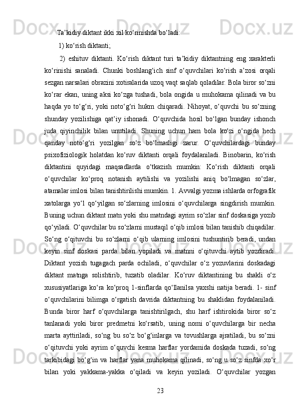 Ta’kidiy diktant ikki xil ko‘rinishda bo‘ladi:
 1) ko‘rish diktanti;
  2)   eshituv   diktanti.   Ko‘rish   diktant   turi   ta’kidiy   diktantning   eng   xarakterli
ko‘rinishi   sanaladi.   Chunki   boshlang‘ich   sinf   o‘quvchilari   ko‘rish   a’zosi   orqali
sezgan narsalari obrazini xotiralarida uzoq vaqt saqlab qoladilar. Bola biror so‘zni
ko‘rar   ekan,   uning   aksi   ko‘zga   tushadi,   bola   ongida   u   muhokama   qilinadi   va   bu
haqda   yo   to‘g‘ri,   yoki   noto‘g‘ri   hukm   chiqaradi.   Nihoyat,   o‘quvchi   bu   so‘zning
shunday   yozilishiga   qat’iy   ishonadi.   O‘quvchida   hosil   bo‘lgan   bunday   ishonch
juda   qiyinchilik   bilan   unutiladi.   Shuning   uchun   ham   bola   ko‘zi   o‘ngida   hech
qanday   noto‘g‘ri   yozilgan   so‘z   bo‘lmasligi   zarur.   O‘quvchilardagi   bunday
psixofiziologik   holatdan   ko‘ruv   diktanti   orqali   foydalaniladi.   Binobarin,   ko‘rish
diktantini   quyidagi   maqsadlarda   o‘tkazish   mumkin:   Ko‘rish   diktanti   orqali
o‘quvchilar   ko‘proq   notanish   aytilishi   va   yozilishi   aniq   bo‘lmagan   so‘zlar,
atamalar imlosi bilan tanishtirilishi mumkin. 1. Avvalgi yozma ishlarda orfografik
xatolarga   yo‘l   qo‘yilgan   so‘zlarning   imlosini   o‘quvchilarga   singdirish   mumkin.
Buning uchun diktant matn yoki shu matndagi ayrim so‘zlar sinf doskasiga yozib
qo‘yiladi. O‘quvchilar bu so‘zlarni mustaqil o‘qib imlosi bilan tanishib chiqadilar.
So‘ng   o‘qituvchi   bu   so‘zlarni   o‘qib   ularning   imlosini   tushuntirib   beradi,   undan
keyin   sinf   doskasi   parda   bilan   yopiladi   va   matnni   o‘qituvchi   aytib   yozdiradi.
Diktant   yozish   tugagach   parda   ochiladi,   o‘quvchilar   o‘z   yozuvlarini   doskadagi
diktant   matnga   solishtirib,   tuzatib   oladilar.   Ko‘ruv   diktantining   bu   shakli   o‘z
xususiyatlariga   ko‘ra   ko‘proq   1-sinflarda   qo‘llanilsa   yaxshi   natija   beradi.   1-   sinf
o‘quvchilarini   bilimga   o‘rgatish   davrida   diktantning   bu   shaklidan   foydalaniladi.
Bunda   biror   harf   o‘quvchilarga   tanishtirilgach,   shu   harf   ishtirokida   biror   so‘z
tanlanadi   yoki   biror   predmetni   ko‘rsatib,   uning   nomi   o‘quvchilarga   bir   necha
marta   ayttiriladi,   so‘ng   bu   so‘z   bo‘g‘inlarga   va   tovushlarga   ajratiladi,   bu   so‘zni
o‘qituvchi   yoki   ayrim   o‘quvchi   kesma   harflar   yordamida   doskada   tuzadi,   so‘ng
tarkibidagi   bo‘g‘in   va   harflar   yana   muhokama   qilinadi,   so‘ng   u   so‘z   sinfda   xo‘r
bilan   yoki   yakkama-yakka   o‘qiladi   va   keyin   yoziladi.   O‘quvchilar   yozgan
23 