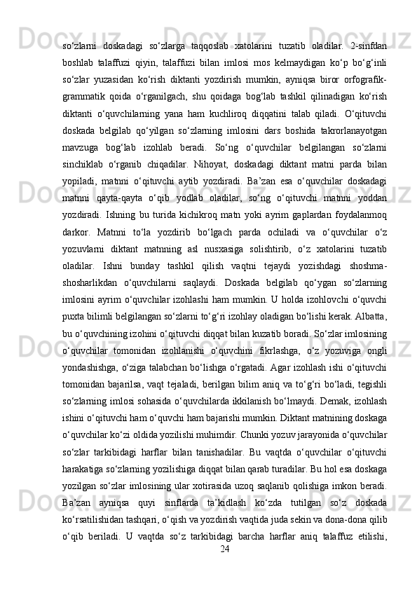 so‘zlarni   doskadagi   so‘zlarga   taqqoslab   xatolarini   tuzatib   oladilar.   2-sinfdan
boshlab   talaffuzi   qiyin,   talaffuzi   bilan   imlosi   mos   kelmaydigan   ko‘p   bo‘g‘inli
so‘zlar   yuzasidan   ko‘rish   diktanti   yozdirish   mumkin,   ayniqsa   biror   orfografik-
grammatik   qoida   o‘rganilgach,   shu   qoidaga   bog‘lab   tashkil   qilinadigan   ko‘rish
diktanti   o‘quvchilarning   yana   ham   kuchliroq   diqqatini   talab   qiladi.   O‘qituvchi
doskada   belgilab   qo‘yilgan   so‘zlarning   imlosini   dars   boshida   takrorlanayotgan
mavzuga   bog‘lab   izohlab   beradi.   So‘ng   o‘quvchilar   belgilangan   so‘zlarni
sinchiklab   o‘rganib   chiqadilar.   Nihoyat,   doskadagi   diktant   matni   parda   bilan
yopiladi,   matnni   o‘qituvchi   aytib   yozdiradi.   Ba’zan   esa   o‘quvchilar   doskadagi
matnni   qayta-qayta   o‘qib   yodlab   oladilar,   so‘ng   o‘qituvchi   matnni   yoddan
yozdiradi.   Ishning   bu   turida   kichikroq   matn   yoki   ayrim   gaplardan   foydalanmoq
darkor.   Matnni   to‘la   yozdirib   bo‘lgach   parda   ochiladi   va   o‘quvchilar   o‘z
yozuvlarni   diktant   matnning   asl   nusxasiga   solishtirib,   o‘z   xatolarini   tuzatib
oladilar.   Ishni   bunday   tashkil   qilish   vaqtni   tejaydi   yozishdagi   shoshma-
shosharlikdan   o‘quvchilarni   saqlaydi.   Doskada   belgilab   qo‘ygan   so‘zlarning
imlosini   ayrim   o‘quvchilar   izohlashi   ham   mumkin.  U   holda  izohlovchi   o‘quvchi
puxta bilimli belgilangan so‘zlarni to‘g‘ri izohlay oladigan bo‘lishi kerak. Albatta,
bu o‘quvchining izohini o‘qituvchi diqqat bilan kuzatib boradi. So‘zlar imlosining
o‘quvchilar   tomonidan   izohlanishi   o‘quvchini   fikrlashga,   o‘z   yozuviga   ongli
yondashishga, o‘ziga talabchan bo‘lishga o‘rgatadi. Agar izohlash ishi o‘qituvchi
tomonidan   bajarilsa,   vaqt   tejaladi,   berilgan   bilim   aniq   va   to‘g‘ri   bo‘ladi,   tegishli
so‘zlarning imlosi sohasida o‘quvchilarda ikkilanish bo‘lmaydi. Demak, izohlash
ishini o‘qituvchi ham o‘quvchi ham bajarishi mumkin. Diktant matnining doskaga
o‘quvchilar ko‘zi oldida yozilishi muhimdir. Chunki yozuv jarayonida o‘quvchilar
so‘zlar   tarkibidagi   harflar   bilan   tanishadilar.   Bu   vaqtda   o‘quvchilar   o‘qituvchi
harakatiga so‘zlarning yozilishiga diqqat bilan qarab turadilar. Bu hol esa doskaga
yozilgan so‘zlar imlosining ular xotirasida uzoq saqlanib qolishiga imkon beradi.
Ba’zan   ayniqsa   quyi   sinflarda   ta’kidlash   ko‘zda   tutilgan   so‘z   doskada
ko‘rsatilishidan tashqari, o‘qish va yozdirish vaqtida juda sekin va dona-dona qilib
o‘qib   beriladi.   U   vaqtda   so‘z   tarkibidagi   barcha   harflar   aniq   talaffuz   etilishi,
24 