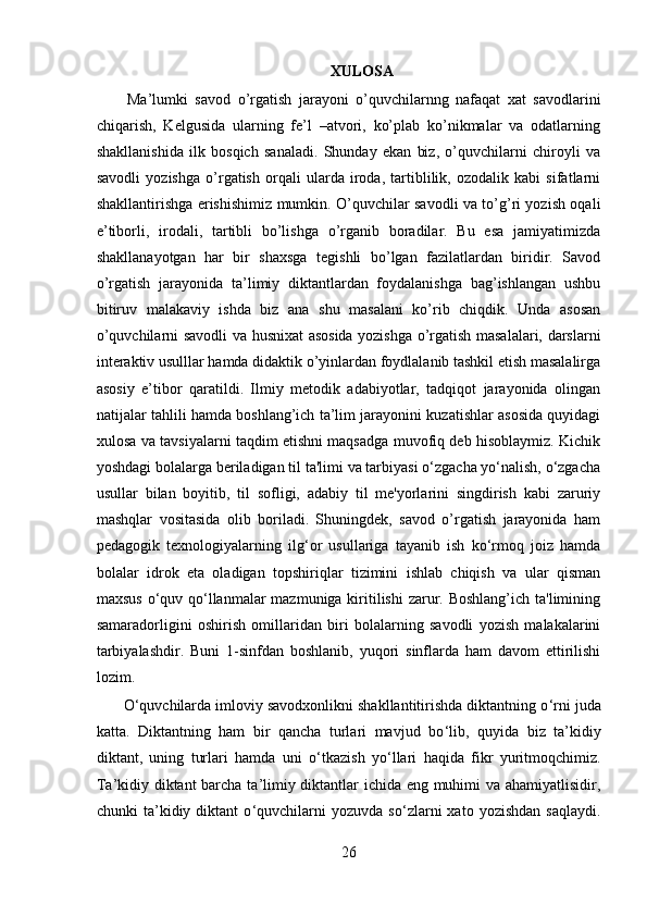 XULOSA
  Ma’lumki   savod   o’rgatish   jarayoni   o’quvchilarnng   nafaqat   xat   savodlarini
chiqarish,   Kelgusida   ularning   fe’l   –atvori,   ko’plab   ko’nikmalar   va   odatlarning
shakllanishida   ilk   bosqich   sanaladi.   Shunday   ekan   biz,   o’quvchilarni   chiroyli   va
savodli   yozishga   o’rgatish   orqali   ularda   iroda,   tartiblilik,   ozodalik   kabi   sifatlarni
shakllantirishga erishishimiz mumkin. O’quvchilar savodli va to’g’ri yozish oqali
e’tiborli,   irodali,   tartibli   bo’lishga   o’rganib   boradilar.   Bu   esa   jamiyatimizda
shakllanayotgan   har   bir   shaxsga   tegishli   bo’lgan   fazilatlardan   biridir.   Savod
o’rgatish   jarayonida   ta’limiy   diktantlardan   foydalanishga   bag’ishlangan   ushbu
bitiruv   malakaviy   ishda   biz   ana   shu   masalani   ko’rib   chiqdik.   Unda   asosan
o’quvchilarni savodli va husnixat asosida yozishga o’rgatish masalalari, darslarni
interaktiv usulllar hamda didaktik o’yinlardan foydlalanib tashkil etish masalalirga
asosiy   e’tibor   qaratildi.   Ilmiy   metodik   adabiyotlar,   tadqiqot   jarayonida   olingan
natijalar tahlili hamda boshlang’ich ta’lim jarayonini kuzatishlar asosida quyidagi
xulosa va tavsiyalarni taqdim etishni maqsadga muvofiq deb hisoblaymiz. Kichik
yoshdagi bolalarga beriladigan til ta'limi va tarbiyasi o‘zgacha yo‘nalish, o‘zgacha
usullar   bilan   boyitib,   til   sofligi,   adabiy   til   me'yorlarini   singdirish   kabi   zaruriy
mashqlar   vositasida   olib   boriladi.   Shuningdek,   savod   o’rgatish   jarayonida   ham
pedagogik   texnologiyalarning   ilg‘or   usullariga   tayanib   ish   ko‘rmoq   joiz   hamda
bolalar   idrok   eta   oladigan   topshiriqlar   tizimini   ishlab   chiqish   va   ular   qisman
maxsus o‘quv qo‘llanmalar mazmuniga kiritilishi  zarur. Boshlang’ich ta'limining
samaradorligini   oshirish   omillaridan   biri   bolalarning   savodli   yozish   malakalarini
tarbiyalashdir.   Buni   1-sinfdan   boshlanib,   yuqori   sinflarda   ham   davom   ettirilishi
lozim.
O ‘ quvchilarda imloviy savodxonlikni shakllantitirishda diktantning o ‘ rni juda
katta.   Diktantning   ham   bir   qancha   turlari   mavjud   bo ‘ lib,   quyida   biz   ta ’ kidiy
diktant,   uning   turlari   hamda   uni   o ‘ tkazish   yo ‘ llari   haqida   fikr   yuritmoqchimiz.
Ta ’ kidiy diktant barcha ta ’ limiy diktantlar ichida eng muhimi va ahamiyatlisidir,
chunki   ta ’ kidiy  diktant   o ‘ quvchilarni   yozuvda   so ‘ zlarni   xato   yozishdan   saqlaydi.
26 