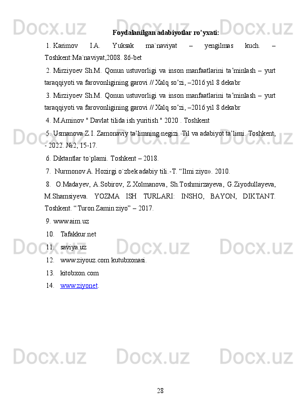 Foydalanilgan adabiyotlar ro’yxati:
1. Karimov   I.A.   Yuksak   ma`naviyat   –   yengilmas   kuch.   –
Toshkent:Ma`naviyat,2008.  86-bet
2. Mirziyoev   Sh.M.   Qonun   ustuvorligi   va   inson   manfaatlarini   ta minlash   –   yurtʼ
taraqqiyoti va farovonligining garovi // Xalq so zi, –2016 yil 8 dekabr	
ʼ
3. Mirziyoev   Sh.M.   Qonun   ustuvorligi   va   inson   manfaatlarini   ta minlash   –   yurt	
ʼ
taraqqiyoti va farovonligining garovi // Xalq so zi, –2016 yil 8 dekabr	
ʼ
4. M.Aminov " Davlat tilida ish yuritish " 2020 . Toshkent 
5. Usmanova Z.I. Zamonaviy ta’limning negizi. Til va adabiyot ta’limi. Toshkent,
- 2022. №2, 15-17. 
6. Diktantlar to`plami. Toshkent – 2018.
7.  Nurmonov A. Hozirgi o`zbek adabiy tili.-T.  “ Ilmi   ziyo ». 2010. 
8.   O . Madayev ,   A . Sobirov ,   Z . Xolmanova ,   Sh . Toshmirzayeva ,   G . Ziyodullayeva ,
M . Shamsiyeva .   YOZMA   ISH   TURLARI :   INSHO ,   BAYON ,   DIKTANT .
Toshkent. “Turon Zamin ziyo” – 2017. 
9. www.aim.uz
10. Tafakkur.net 
11. saviya.uz
12. www.ziyouz.com kutubxonasi.
13. kitobxon.com
14. www.ziyonet    .
28 