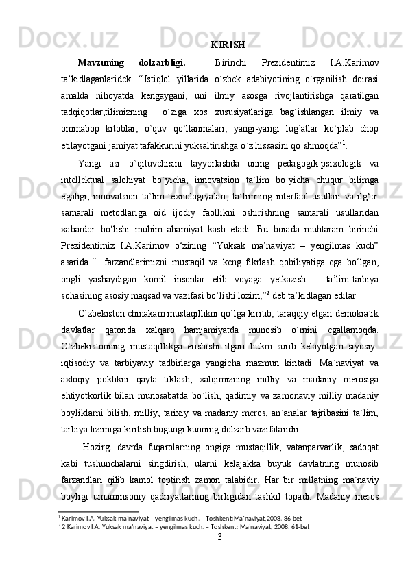 KIRISH
Mavzuning   dolzarbligi.     Birinchi   Prezidentimiz   I.A.Karimov
ta’kidlaganlaridek:   “Istiqlol   yillarida   o`zbek   adabiyotining   o`rganilish   doirasi
amalda   nihoyatda   kengaygani,   uni   ilmiy   asosga   rivojlantirishga   qaratilgan
tadqiqotlar,tilimizning     o`ziga   xos   xususiyatlariga   bag`ishlangan   ilmiy   va
ommabop   kitoblar,   o`quv   qo`llanmalari,   yangi-yangi   lug`atlar   ko`plab   chop
etilayotgani jamiyat tafakkurini yuksaltirishga o`z hissasini qo`shmoqda” 1
.
Yangi   asr   o`qituvchisini   tayyorlashda   uning   pedagogik-psixologik   va
intellektual   salohiyat   bo`yicha,   innovatsion   ta`lim   bo`yicha   chuqur   bilimga
egaligi,   innovatsion   ta`lim   texnologiyalari,   ta’limning   interfaol   usullari   va   ilg‘or
samarali   metodlariga   oid   ijodiy   faollikni   oshirishning   samarali   usullaridan
xabardor   bo‘lishi   muhim   ahamiyat   kasb   etadi.   Bu   borada   muhtaram   birinchi
Prezidentimiz   I.A.Karimov   o‘zining   “Yuksak   ma’naviyat   –   yengilmas   kuch”
asarida   “...farzandlarimizni   mustaqil   va   keng   fikrlash   qobiliyatiga   ega   bo‘lgan,
ongli   yashaydigan   komil   insonlar   etib   voyaga   yetkazish   –   ta’lim-tarbiya
sohasining asosiy maqsad va vazifasi bo‘lishi lozim,” 2
 deb ta’kidlagan edilar.
O`zbekiston chinakam mustaqillikni qo`lga kiritib, taraqqiy etgan demokratik
davlatlar   qatorida   xalqaro   hamjamiyatda   munosib   o`rnini   egallamoqda.
O`zbekistonning   mustaqillikga   erishishi   ilgari   hukm   surib   kelayotgan   siyosiy-
iqtisodiy   va   tarbiyaviy   tadbirlarga   yangicha   mazmun   kiritadi.   Ma`naviyat   va
axloqiy   poklikni   qayta   tiklash,   xalqimizning   milliy   va   madaniy   merosiga
ehtiyotkorlik   bilan   munosabatda   bo`lish,   qadimiy   va   zamonaviy   milliy   madaniy
boyliklarni   bilish,   milliy,   tarixiy   va   madaniy   meros,   an`analar   tajribasini   ta`lim,
tarbiya tizimiga kiritish bugungi kunning dolzarb vazifalaridir. 
  Hozirgi   davrda   fuqarolarning   ongiga   mustaqillik,   vatanparvarlik,   sadoqat
kabi   tushunchalarni   singdirish,   ularni   kelajakka   buyuk   davlatning   munosib
farzandlari   qilib   kamol   toptirish   zamon   talabidir.   Har   bir   millatning   ma`naviy
boyligi   umuminsoniy   qadriyatlarning   birligidan   tashkil   topadi.   Madaniy   meros
1
 Karimov I.A. Yuksak ma`naviyat – yengilmas kuch. – Toshkent:Ma`naviyat,2008. 86-bet
2
 2 Karimov I.A. Yuksak ma’naviyat – yengilmas kuch. – Toshkent: Ma’naviyat, 2008. 61-bet
3