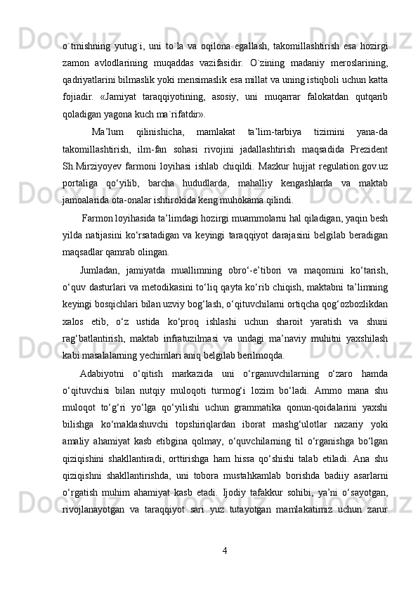 o`tmishning   yutug`i,   uni   to`la   va   oqilona   egallash,   takomillashtirish   esa   hozirgi
zamon   avlodlarining   muqaddas   vazifasidir.   O`zining   madaniy   meroslarining,
qadriyatlarini bilmaslik yoki mensimaslik esa millat va uning istiqboli uchun katta
fojiadir.   «Jamiyat   taraqqiyotining,   asosiy,   uni   muqarrar   falokatdan   qutqarib
qoladigan yagona kuch ma`rifatdir».
  Ma’lum   qilinishicha,   mamlakat   ta’lim-tarbiya   tizimini   yana-da
takomillashtirish,   ilm-fan   sohasi   rivojini   jadallashtirish   maqsadida   Prezident
Sh.Mirziyoyev   farmoni   loyihasi   ishlab   chiqildi.   Mazkur   hujjat   regulation.gov.uz
portaliga   qo‘yilib,   barcha   hududlarda,   mahalliy   kengashlarda   va   maktab
jamoalarida ota-onalar ishtirokida keng muhokama qilindi.
 Farmon loyihasida ta’limdagi hozirgi muammolarni hal qiladigan, yaqin besh
yilda   natijasini   ko‘rsatadigan   va   keyingi   taraqqiyot   darajasini   belgilab   beradigan
maqsadlar qamrab olingan.
Jumladan,   jamiyatda   muallimning   obro‘-e’tibori   va   maqomini   ko‘tarish,
o‘quv dasturlari  va metodikasini  to‘liq qayta ko‘rib chiqish, maktabni ta’limning
keyingi bosqichlari bilan uzviy bog‘lash, o‘qituvchilarni ortiqcha qog‘ozbozlikdan
xalos   etib,   o‘z   ustida   ko‘proq   ishlashi   uchun   sharoit   yaratish   va   shuni
rag‘batlantirish,   maktab   infratuzilmasi   va   undagi   ma’naviy   muhitni   yaxshilash
kabi masalalarning yechimlari aniq belgilab berilmoqda.
Adabiyotni   o‘qitish   markazida   uni   o‘rganuvchilarning   o‘zaro   hamda
o‘qituvchisi   bilan   nutqiy   muloqoti   turmog‘i   lozim   bo‘ladi.   Ammo   mana   shu
muloqot   to‘g‘ri   yo‘lga   qo‘yilishi   uchun   grammatika   qonun-qoidalarini   yaxshi
bilishga   ko‘maklashuvchi   topshiriqlardan   iborat   mashg‘ulotlar   nazariy   yoki
amaliy   ahamiyat   kasb   etibgina   qolmay,   o‘quvchilarning   til   o‘rganishga   bo‘lgan
qiziqishini   shakllantiradi,   orttirishga   ham   hissa   qo‘shishi   talab   etiladi.   Ana   shu
qiziqishni   shakllantirishda,   uni   tobora   mustahkamlab   borishda   badiiy   asarlarni
o‘rgatish   muhim   ahamiyat   kasb   etadi.   Ijodiy   tafakkur   sohibi,   ya’ni   o‘sayotgan,
rivojlanayotgan   va   taraqqiyot   sari   yuz   tutayotgan   mamlakatimiz   uchun   zarur
4 