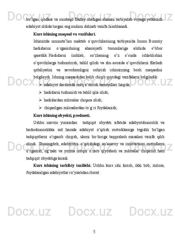 bo‘lgan, ijodkor va mustaqil fikrlay oladigan shaxsni tarbiyalab voyaga yetkazish
adabiyot oldida turgan eng muhim dolzarb vazifa hisoblanadi.
Kurs ishining maqsad va vazifalari.
Ishimizda   umumta’lim   maktab   o`quvchilarining   tarbiyasida   Imom   Buxoriy
hadislarini   o`rganishning   ahamiyatli   tomonlariga   alohida   e’tibor
qaratdik.   Hadislarni   izohlab,   so’zlarning   o’z   o’rnida   ishlatilishini
o’quvchilarga  tushuntirish,   tahlil  qilish   va  shu  asosida   o’quvchilarni   fikrlash
qobiliyatini   va   savodxonligini   oshirish   ishimizning   bosh   maqsadini
belgilaydi. Ishning maqsadidan kelib chiqib quyidagi vazifalarni belgiladik:
 adabiyot darslarida nutq o’stirish   tamoyillari haqida;
 hadislarni tushunish va tahlil qila olish;
 hadislardan xulosalar chiqara olish;
 chiqarilgan xulosalardan to`g`ri foydalanish;
Kurs ishining obyekti, predmeti.
Ushbu   mavzu   yuzasidan     tadqiqot   obyekti   sifatida   adabyotshunoslik   va
hadisshunoslikka   oid   hamda   adabiyot   o‘qitish   metodikasiga   tegishli   bo‘lgan
tadqiqotlarni   o‘rganib   chiqish,   ularni   bir-biriga   taqqoslash   masalasi   vazifa   qilib
olindi.   Shuningdek,   adabiyotni   o‘qitishdagi   an’anaviy   va   innovatsion   metodlarni
o‘rganish,   og`zaki   va   yozma   nutqni   o`zaro   qiyoslash   va   xulosalar   chiqarish   ham
tadqiqot obyektiga kiradi. 
Kurs   ishining   tarkibiy   tuzilishi.   Ushbu   kurs   ishi   kirish,   ikki   bob,   xulosa,
foydalanilgan adabiyotlar ro’yxatidan iborat.
5 