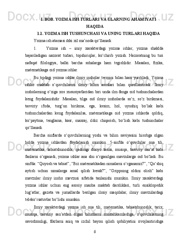 I. BOB.  YOZMA ISH TURLARI VA ULARNING AHAMIYATI
HAQIDA
1.1. YOZMA ISH TUSHUNCHASI VA UNING TURLARI HAQIDA
Yozma ish atamasi ikki xil ma’noda qo‘llanadi: 
1. Yozma   ish   –   imiy   xarakterdagi   yozma   ishlar,   yozma   shaklda
bajariladigan   nazorat   turlari,   topshiriqlar,   ko‘chirib   yozish.   Nazoratning   bu   turi
nafaqat   filologiya,   balki   barcha   sohalarga   ham   tegishlidir.   Masalan,   fizika,
matematikaga oid yozma ishlar. 
Bu   tipdagi   yozma   ishlar   ilmiy   insholar   termini   bilan   ham   yuritiladi.   Yozma
ishlar   maktab   o‘quvchilarini   ilmiy   bilim   asoslari   bilan   qurollantiradi.   Ilmiy
insholarning   o‘ziga   xos   xususiyatlaridan   biri   unda   ilm-fanga   oid   tushunchalardan
keng   foydalanishdir.   Masalan,   tilga   oid   ilmiy   insholarda   so‘z,   so‘z   birikmasi,
tasviriy   ifoda,   turg‘un   birikma,   ega,   kesim,   hol,   uyushiq   bo‘lak   kabi
tushunchalardan   keng   foydalanilsa,   matematikaga   oid   yozma   ishlarda   qoldiq,
ko‘paytma,   tenglama,   kasr,   maxraj,   ildiz   chiqarish,   bo‘lish   kabi   tushunchalar
qo‘llanadi. 
Barcha   sinflarda   o‘quvchilarning   yoshi   va   bilim   saviyasini   hisobga   olgan
holda   yozma   ishlardan   foydalanish   mumkin.   5-sinfda   o‘quvchilar   ona   tili,
matematika,   tabiatshunoslik,   qadimgi   dunyo   tarixi,   musiqa,   tasviriy   san’at   kabi
fanlarni   o‘rganadi,   yozma   ishlar   ana   shu   o‘rganilgan   mavzularga   oid   bo‘ladi.   Bu
sinfda: “Quyosh va tabiat”, “Biz matematikadan nimalarni o‘rganamiz?”, “Qo‘shiq
aytish   uchun   nimalarga   amal   qilish   kerak?”,   “Grippning   oldini   olish”   kabi
mavzular   ilmiy   insho   mavzusi   sifatida   tanlanishi   mumkin.   Ilmiy   xarakterdagi
yozma   ishlar   uchun   eng   asosiy   manba   maktab   darsliklari,   turli   ensiklopedik
lug‘atlar,   gazeta   va   jurnallarda   berilgan   ilmiy   maqolalar,   ilmiy   mavzulardagi
teleko‘rsatuvlar bo‘lishi mumkin. 
Ilmiy   xarakterdagi   yozma   ish   ona   tili,   matematika,   tabiatshunoslik,   tarix,
musiqa,   tasviriy   san’atdan   olgan   bilimlarni   mustahkamlashga,   o‘quvchilarning
savodxonligi,   fikrlarni   aniq   va   izchil   bayon   qilish   qobiliyatini   rivojlantirishga
6 