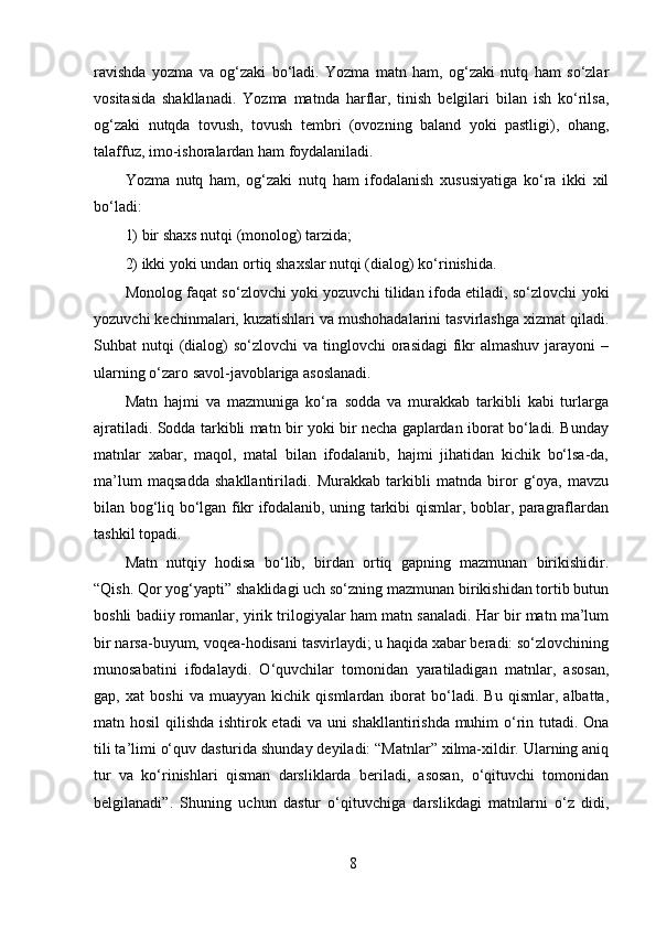 ravishda   yozma   va   og‘zaki   bo‘ladi.   Yozma   matn   ham,   og‘zaki   nutq   ham   so‘zlar
vositasida   shakllanadi.   Yozma   matnda   harflar,   tinish   belgilari   bilan   ish   ko‘rilsa,
og‘zaki   nutqda   tovush,   tovush   tembri   (ovozning   baland   yoki   pastligi),   ohang,
talaffuz, imo-ishoralardan ham foydalaniladi. 
Yozma   nutq   ham,   og‘zaki   nutq   ham   ifodalanish   xususiyatiga   ko‘ra   ikki   xil
bo‘ladi: 
1) bir shaxs nutqi (monolog) tarzida; 
2) ikki yoki undan ortiq shaxslar nutqi (dialog) ko‘rinishida. 
Monolog faqat so‘zlovchi yoki yozuvchi tilidan ifoda etiladi, so‘zlovchi yoki
yozuvchi kechinmalari, kuzatishlari va mushohadalarini tasvirlashga xizmat qiladi.
Suhbat  nutqi  (dialog)  so‘zlovchi  va tinglovchi  orasidagi  fikr  almashuv  jarayoni  –
ularning o‘zaro savol-javoblariga asoslanadi. 
Matn   hajmi   va   mazmuniga   ko‘ra   sodda   va   murakkab   tarkibli   kabi   turlarga
ajratiladi. Sodda tarkibli matn bir yoki bir necha gaplardan iborat bo‘ladi. Bunday
matnlar   xabar,   maqol,   matal   bilan   ifodalanib,   hajmi   jihatidan   kichik   bo‘lsa-da,
ma’lum   maqsadda   shakllantiriladi.   Murakkab   tarkibli   matnda   biror   g‘oya,   mavzu
bilan bog‘liq bo‘lgan fikr ifodalanib, uning tarkibi qismlar, boblar, paragraflardan
tashkil topadi. 
Matn   nutqiy   hodisa   bo‘lib,   birdan   ortiq   gapning   mazmunan   birikishidir.
“Qish. Qor yog‘yapti” shaklidagi uch so‘zning mazmunan birikishidan tortib butun
boshli badiiy romanlar, yirik trilogiyalar ham matn sanaladi. Har bir matn ma’lum
bir narsa-buyum, voqea-hodisani tasvirlaydi; u haqida xabar beradi: so‘zlovchining
munosabatini   ifodalaydi.   O‘quvchilar   tomonidan   yaratiladigan   matnlar,   asosan,
gap,   xat   boshi   va   muayyan   kichik   qismlardan   iborat   bo‘ladi.   Bu   qismlar,   albatta,
matn hosil  qilishda ishtirok etadi  va uni shakllantirishda muhim  o‘rin tutadi. Ona
tili ta’limi o‘quv dasturida shunday deyiladi: “Matnlar” xilma-xildir. Ularning aniq
tur   va   ko‘rinishlari   qisman   darsliklarda   beriladi,   asosan,   o‘qituvchi   tomonidan
belgilanadi”.   Shuning   uchun   dastur   o‘qituvchiga   darslikdagi   matnlarni   o‘z   didi,
8 