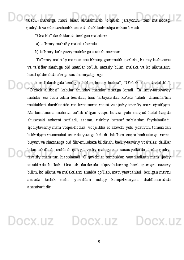 talabi,   sharoitga   mosi   bilan   almashtirish,   o‘qitish   jarayonini   tom   ma’nodagi
ijodiylik va izlanuvchanlik asosida shakllantirishga imkon beradi.
“Ona tili” darsliklarida berilgan matnlarni:
 a) ta’limiy-ma’rifiy matnlar hamda 
b) ta’limiy-tarbiyaviy matnlarga ajratish mumkin.
 Ta’limiy-ma’rifiy matnlar ona tilining grammatik qurilishi, lisoniy tushuncha
va   ta’riflar   sharhiga   oid   matnlar   bo‘lib,   nazariy   bilim,   malaka   va   ko‘nikmalarni
hosil qildirishda o‘ziga xos ahamiyatga ega. 
5-sinf   darsligida   berilgan   “Til–   ijtimoiy   hodisa”,   “O‘zbek   tili   –   davlat   tili”,
“O‘zbek   alifbosi”   kabilar   shunday   matnlar   sirasiga   kiradi.   Ta’limiy-tarbiyaviy
matnlar   esa   ham   bilim   berishni,   ham   tarbiyalashni   ko‘zda   tutadi.   Umumta’lim
maktablari   darsliklarida   ma’lumotnoma   matni   va   ijodiy   tavsifiy   matn   ajratilgan.
Ma’lumotnoma   matnida   bo‘lib   o‘tgan   voqea-hodisa   yoki   mavjud   holat   haqida
shunchaki   axborot   beriladi,   asosan,   uslubiy   betaraf   so‘zlardan   foydalaniladi.
Ijodiytavsifiy matn voqea-hodisa, voqelikka so‘zlovchi yoki yozuvchi tomonidan
bildirilgan   munosabat   asosida   yuzaga   keladi.   Ma’lum   voqea-hodisalarga,   narsa-
buyum va shaxslarga oid fikr-mulohaza bildirish, badiiy-tasviriy vositalar, dalillar
bilan ta’riflash,  izohlash  ijodiy-tavsifiy matnga  xos  xususiyatlardir. Insho  ijodiy-
tavsifiy   matn   turi   hisoblanadi.   O‘quvchilar   tomonidan   yaratiladigan   matn   ijodiy
xarakterda   bo‘ladi.   Ona   tili   darslarida   o‘quvchilarning   hosil   qilingan   nazariy
bilim, ko‘nikma va malakalarni amalda qo‘llab, matn yaratishlari, berilgan mavzu
asosida   kichik   insho   yozishlari   nutqiy   kompetensiyani   shakllantirishda
ahamiyatlidir.
9 