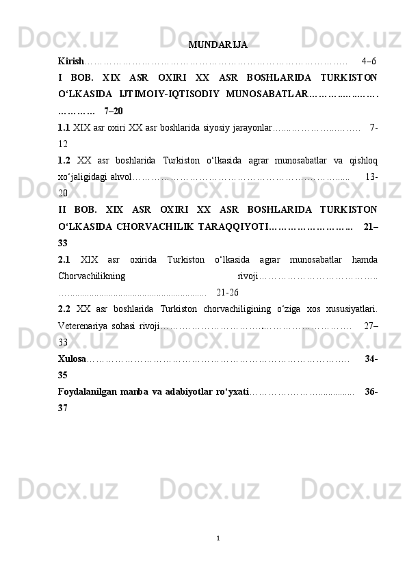 MUNDARIJA 
Kirish ………………………………………………………………………..      4–6
I   BOB.   XIX   ASR   OXIRI   XX   ASR   BOSHLARIDA   TURKISTON
O‘LKASIDA   IJTIMOIY-IQTISODIY   MUNOSABATLAR ………..…..…….
… ………   7–20
1.1   XIX asr oxiri XX asr boshlarida siyosiy jarayonlar…....…………...……..     7-
12
1.2   XX   asr   boshlarida   Turkiston   o‘lkasida   agrar   munosabatlar   va   qishloq
xo‘jaligidagi   ahvol……………………………………………….………......         13-
20
II   BOB.   XIX   ASR   OXIRI   XX   ASR   BOSHLARIDA   TURKISTON
O‘LKASIDA   CHORVACHILIK   TARAQQIYOTI ……………………...       21–
33
2.1   XIX   asr   oxirida   Turkiston   o‘lkasida   agrar   munosabatlar   hamda
Chorvachilikning   rivoji………………………………..
…..........................................................    21-26
2.2   XX   asr   boshlarida   Turkiston   chorvachiligining   o‘ziga   xos   xususiyatlari.
Veterenariya   sohasi   rivoji……. ……………………. . … …………… ……….       27–
33
Xulosa …………………………………………………………………….….       34-
35
Foydalanilgan   manba   va   adabiyotlar   ro‘yxati ………….………...............       36-
37
1 